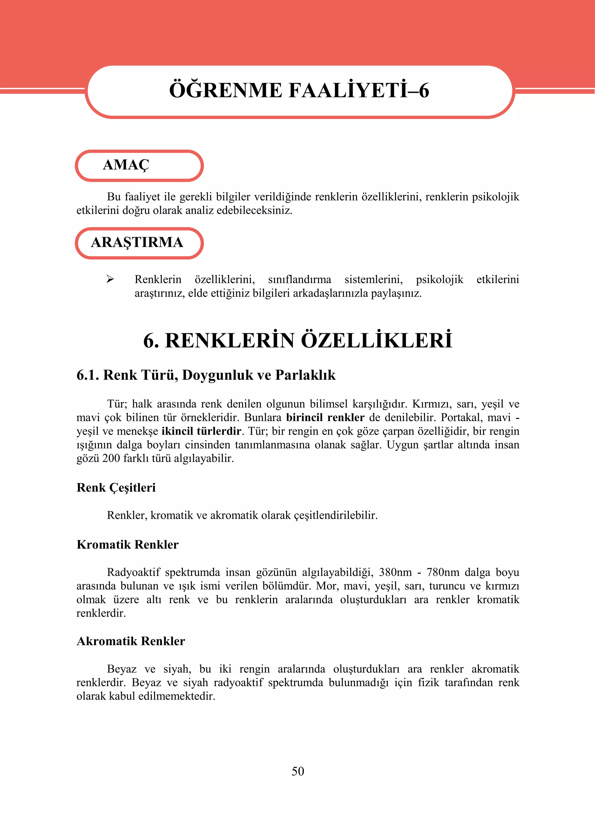 ÖĞRENME FAALİYETİ–6

                    ÖĞRENME FAALİYETİ–6
     AMAÇ

       Bu faaliyet ile gerekli bilgiler verildiğinde renklerin özelliklerini, renklerin psikolojik
etkilerini doğru olarak analiz edebileceksiniz.

   ARAŞTIRMA

           Renklerin özelliklerini, sınıflandırma sistemlerini, psikolojik             etkilerini
            araştırınız, elde ettiğiniz bilgileri arkadaşlarınızla paylaşınız.



              6. RENKLERİN ÖZELLİKLERİ
6.1. Renk Türü, Doygunluk ve Parlaklık
       Tür; halk arasında renk denilen olgunun bilimsel karşılığıdır. Kırmızı, sarı, yeşil ve
mavi çok bilinen tür örnekleridir. Bunlara birincil renkler de denilebilir. Portakal, mavi -
yeşil ve menekşe ikincil türlerdir. Tür; bir rengin en çok göze çarpan özelliğidir, bir rengin
ışığının dalga boyları cinsinden tanımlanmasına olanak sağlar. Uygun şartlar altında insan
gözü 200 farklı türü algılayabilir.

Renk Çeşitleri

      Renkler, kromatik ve akromatik olarak çeşitlendirilebilir.

Kromatik Renkler

      Radyoaktif spektrumda insan gözünün algılayabildiği, 380nm - 780nm dalga boyu
arasında bulunan ve ışık ismi verilen bölümdür. Mor, mavi, yeşil, sarı, turuncu ve kırmızı
olmak üzere altı renk ve bu renklerin aralarında oluşturdukları ara renkler kromatik
renklerdir.

Akromatik Renkler

      Beyaz ve siyah, bu iki rengin aralarında oluşturdukları ara renkler akromatik
renklerdir. Beyaz ve siyah radyoaktif spektrumda bulunmadığı için fizik tarafından renk
olarak kabul edilmemektedir.




                                               50
 
