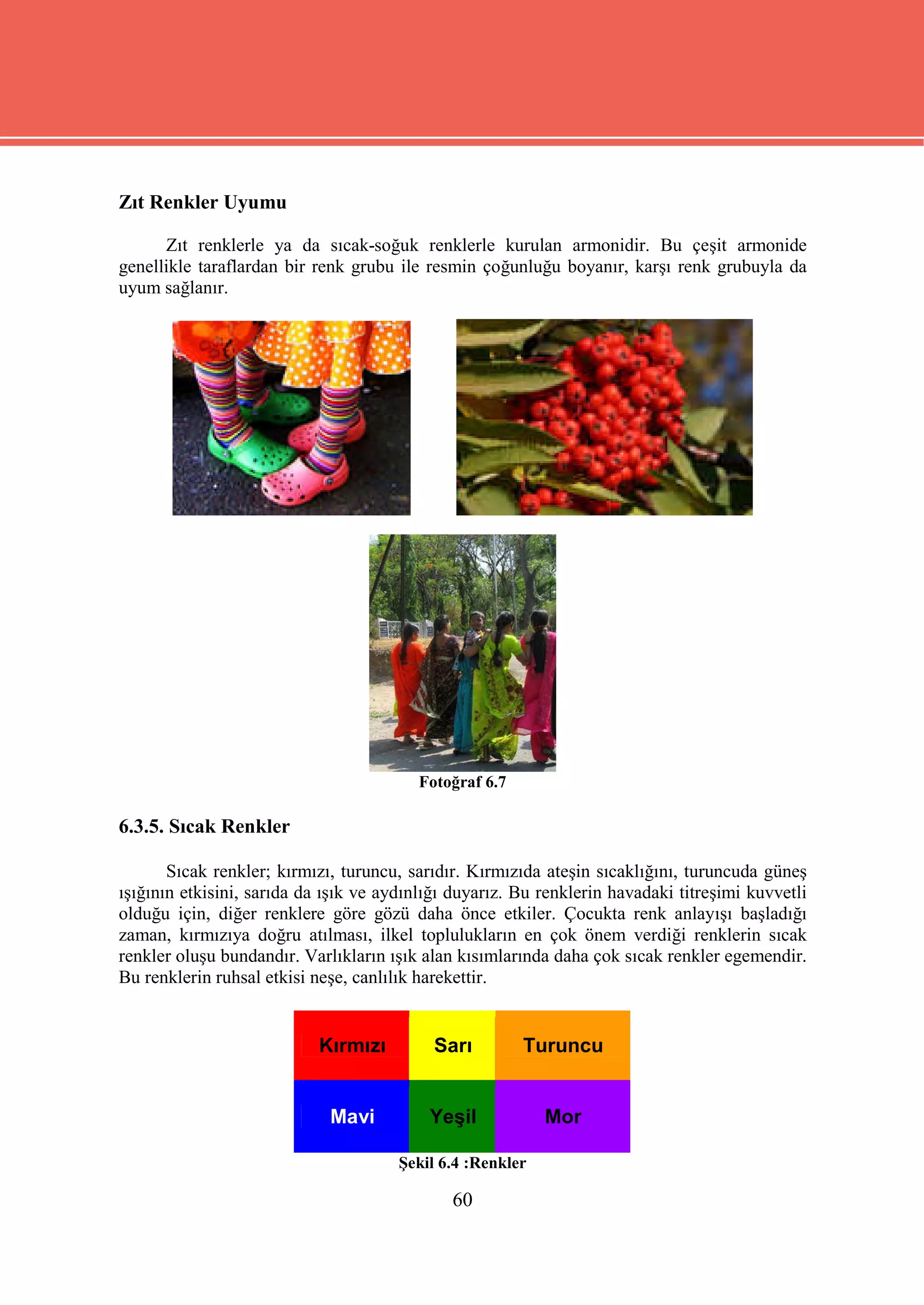 Zıt Renkler Uyumu

      Zıt renklerle ya da sıcak-soğuk renklerle kurulan armonidir. Bu çeşit armonide
genellikle taraflardan bir renk grubu ile resmin çoğunluğu boyanır, karşı renk grubuyla da
uyum sağlanır.




                                         Fotoğraf 6.7

6.3.5. Sıcak Renkler

       Sıcak renkler; kırmızı, turuncu, sarıdır. Kırmızıda ateşin sıcaklığını, turuncuda güneş
ışığının etkisini, sarıda da ışık ve aydınlığı duyarız. Bu renklerin havadaki titreşimi kuvvetli
olduğu için, diğer renklere göre gözü daha önce etkiler. Çocukta renk anlayışı başladığı
zaman, kırmızıya doğru atılması, ilkel toplulukların en çok önem verdiği renklerin sıcak
renkler oluşu bundandır. Varlıkların ışık alan kısımlarında daha çok sıcak renkler egemendir.
Bu renklerin ruhsal etkisi neşe, canlılık harekettir.


                           Kırmızı         Sarı         Turuncu


                             Mavi          Yeşil            Mor

                                       Şekil 6.4 :Renkler

                                              60
 