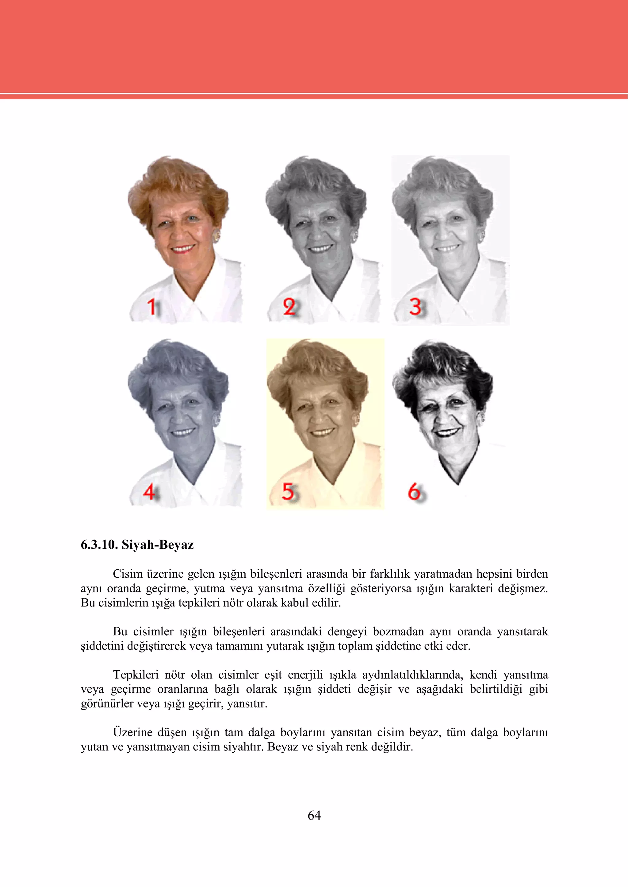 6.3.10. Siyah-Beyaz

      Cisim üzerine gelen ışığın bileşenleri arasında bir farklılık yaratmadan hepsini birden
aynı oranda geçirme, yutma veya yansıtma özelliği gösteriyorsa ışığın karakteri değişmez.
Bu cisimlerin ışığa tepkileri nötr olarak kabul edilir.

       Bu cisimler ışığın bileşenleri arasındaki dengeyi bozmadan aynı oranda yansıtarak
şiddetini değiştirerek veya tamamını yutarak ışığın toplam şiddetine etki eder.

     Tepkileri nötr olan cisimler eşit enerjili ışıkla aydınlatıldıklarında, kendi yansıtma
veya geçirme oranlarına bağlı olarak ışığın şiddeti değişir ve aşağıdaki belirtildiği gibi
görünürler veya ışığı geçirir, yansıtır.

      Üzerine düşen ışığın tam dalga boylarını yansıtan cisim beyaz, tüm dalga boylarını
yutan ve yansıtmayan cisim siyahtır. Beyaz ve siyah renk değildir.




                                             64
 
