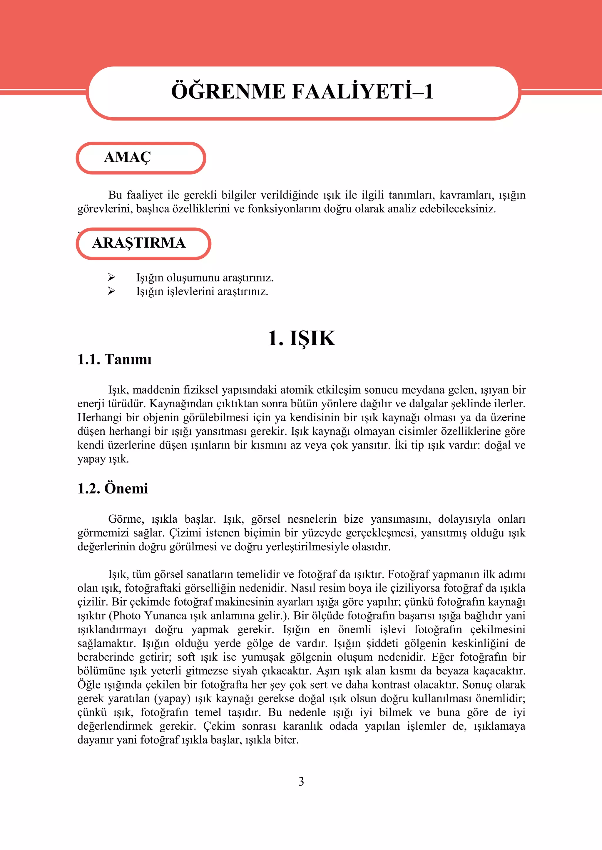 ÖĞRENME FAALİYETİ–1

                    ÖĞRENME FAALİYETİ–1
     AMAÇ

      Bu faaliyet ile gerekli bilgiler verildiğinde ışık ile ilgili tanımları, kavramları, ışığın
görevlerini, başlıca özelliklerini ve fonksiyonlarını doğru olarak analiz edebileceksiniz.
.
    ARAŞTIRMA

           Işığın oluşumunu araştırınız.
           Işığın işlevlerini araştırınız.



                                         1. IŞIK
1.1. Tanımı
       Işık, maddenin fiziksel yapısındaki atomik etkileşim sonucu meydana gelen, ışıyan bir
enerji türüdür. Kaynağından çıktıktan sonra bütün yönlere dağılır ve dalgalar şeklinde ilerler.
Herhangi bir objenin görülebilmesi için ya kendisinin bir ışık kaynağı olması ya da üzerine
düşen herhangi bir ışığı yansıtması gerekir. Işık kaynağı olmayan cisimler özelliklerine göre
kendi üzerlerine düşen ışınların bir kısmını az veya çok yansıtır. İki tip ışık vardır: doğal ve
yapay ışık.

1.2. Önemi
      Görme, ışıkla başlar. Işık, görsel nesnelerin bize yansımasını, dolayısıyla onları
görmemizi sağlar. Çizimi istenen biçimin bir yüzeyde gerçekleşmesi, yansıtmış olduğu ışık
değerlerinin doğru görülmesi ve doğru yerleştirilmesiyle olasıdır.

        Işık, tüm görsel sanatların temelidir ve fotoğraf da ışıktır. Fotoğraf yapmanın ilk adımı
olan ışık, fotoğraftaki görselliğin nedenidir. Nasıl resim boya ile çiziliyorsa fotoğraf da ışıkla
çizilir. Bir çekimde fotoğraf makinesinin ayarları ışığa göre yapılır; çünkü fotoğrafın kaynağı
ışıktır (Photo Yunanca ışık anlamına gelir.). Bir ölçüde fotoğrafın başarısı ışığa bağlıdır yani
ışıklandırmayı doğru yapmak gerekir. Işığın en önemli işlevi fotoğrafın çekilmesini
sağlamaktır. Işığın olduğu yerde gölge de vardır. Işığın şiddeti gölgenin keskinliğini de
beraberinde getirir; soft ışık ise yumuşak gölgenin oluşum nedenidir. Eğer fotoğrafın bir
bölümüne ışık yeterli gitmezse siyah çıkacaktır. Aşırı ışık alan kısmı da beyaza kaçacaktır.
Öğle ışığında çekilen bir fotoğrafta her şey çok sert ve daha kontrast olacaktır. Sonuç olarak
gerek yaratılan (yapay) ışık kaynağı gerekse doğal ışık olsun doğru kullanılması önemlidir;
çünkü ışık, fotoğrafın temel taşıdır. Bu nedenle ışığı iyi bilmek ve buna göre de iyi
değerlendirmek gerekir. Çekim sonrası karanlık odada yapılan işlemler de, ışıklamaya
dayanır yani fotoğraf ışıkla başlar, ışıkla biter.


                                                3
 
