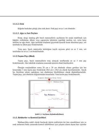 1.1.1.2. Etek

      Kâğıdın baskıdan çıktığı yöne etek denir. Etek payı en az 1 cm olmalıdır.

1.1.1.3. Ağız ve Sırt Payları

       Kitap, dergi, katalog gibi basılı materyallerin sayfalarını bir arada tutabilmek için
kâğıdın zımbalama, dikme veya yapıĢtırma iĢleminin yapıldığı tarafına sırt, sırtın karĢı
tarafına ise ağız denir. Ağız tarafında tıraĢlama (giyotinde keserek kenar düzeltme) payı, sırt
tarafında ise dikim payı bırakılmalıdır.

       TıraĢ payı, basılı materyalin kalınlığına (sayfa sayısına göre) en az 3 mm, sırt
tarafından ise en az 2 cm bırakılmalıdır.

1.1.2.TaĢma Payı (Bled)

       TaĢma payı, basılı materyallerin tıraĢ alınacak taraflarında en az 3 mm pay
bırakılmasıdır. Aksi takdirde tıraĢlama esnasında iĢimizin ebadı küçülecektir.

      Örneğin tıraĢlandıktan sonra 20 cm x 28 cm ebadında olması gereken iĢin her
kenarından 3 mm taĢma payı bırakılarak 20,6 cm x 28,6 cm olarak hazırlanmalıdır. Ancak
bu, büyültme iĢlemi yaptığımız iĢin ebatlarının büyültülmesi olarak düĢünülmemelidir.
TaĢma payı, iĢin ebatlarını değiĢtirmeden kenarlarda 3 mm kesim payı bırakılmasıdır.




                            ġekil 1.1: Sayfanın ölçümlendirilmesi.
1.1.3. Rehberler ve Kontrol ġeritleri

      Matbaacılıkta renkli olarak basılacak iĢlerin renklerinin üst üste oturabilmesi için ve
renk tonlarının baskı esnasında kontrol edilebilmesi için çalıĢma alanın dıĢına bazı iĢaretler

                                              4
 