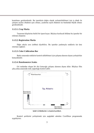 konulması gerekmektedir. Bu iĢaretlerin doğru olarak yerleĢtirilebilmesi için iĢ ebadı ile
çalıĢma sayfası ebadının aynı olması, yazdırma sayfa ebadının ise bunlardan büyük olması
gerekmektedir.

1.1.3.1. Crop Marks

      Tasarımın köĢelerine belirli bir iĢaret koyar. Böylece kesilecek bölüme bu iĢaretler bir
referans oluĢturur.

1.1.3.2. Registration Marks

     Diğer adıyla cros (rehber) diyebiliriz. Bu iĢaretler yardımıyla renklerin üst üste
oturması sağlanır.

1.1.3.3. Color Calibration Bar

      Baskı esnasında renklerin kontrol edilebilmesi için çalıĢma alanının dıĢına yerleĢtirilen
kutucuklardır.

1.1.3.4. Densitometers Scales

       Gri tonlardan oluĢan bir dizi kutucuğu çalıĢma alanının dıĢına ekler. Böylece film
çıkıĢ alma esnasında renk yoğunluğu kontrol edilir.




                            ġekil 1.2:Rehberler ve kontrol Ģeritleri.


      Kontrol Ģeritlerini yerleĢtirmek için aĢağıdaki adımları CorelDraw programında
uygulayınız.

                                               5
 