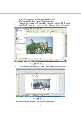      Sayfa ebadını yaptığınız iĢ ebadı ile aynı ölçüye getiriniz.
     “File” menüsünden “Print Preview” komutunu veriniz.
     Yazdırma penceresinde yazdırılacak kâğıt ebadını iĢ ebadından büyük seçiniz.
      Aksi takdirde “rehberler ve kontrol Ģeritleri” yazdırma sayfanıza sığmayacaktır.




                        Resim 1.1: Print Preview komutu.
      “Print Preview” penceresindeki “Renk Ayrım” simgesi üzerine tıklayınız.




                             Resim 1.2: Renk ayrım.
Rehberler ve Ģeritler iĢ ebadının 4 mm dıĢına yerleĢtirilecektir.

                                         6
 
