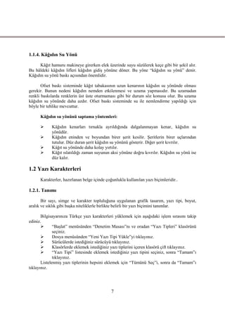 1.1.4. Kâğıdın Su Yönü

     Kâğıt hamuru makineye girerken elek üzerinde suyu süzülerek keçe gibi bir Ģekil alır.
Bu hâldeki kâğıdın lifleri kâğıdın gidiĢ yönüne döner. Bu yöne “kâğıdın su yönü” denir.
Kâğıdın su yönü baskı açısından önemlidir.

       Ofset baskı sisteminde kâğıt tabakasının uzun kenarının kâğıdın su yönünde olması
gerekir. Bunun nedeni kâğıdın nemden etkilenmesi ve uzama yapmasıdır. Bu uzamadan
renkli baskılarda renklerin üst üste oturmaması gibi bir durum söz konusu olur. Bu uzama
kâğıdın su yönünde daha azdır. Ofset baskı sisteminde su ile nemlendirme yapıldığı için
böyle bir tehlike mevcuttur.

      Kâğıdın su yönünü saptama yöntemleri:

           Kâğıdın kenarları tırnakla ayrıldığında dalgalanmayan kenar, kâğıdın su
            yönüdür.
           Kâğıdın eninden ve boyundan birer Ģerit kesilir. ġeritlerin birer uçlarından
            tutulur. Düz duran Ģerit kâğıdın su yönünü gösterir. Diğer Ģerit kıvrılır.
           Kâğıt su yönünde daha kolay yırtılır.
           Kâğıt ıslatıldığı zaman suyunun aksi yönüne doğru kıvrılır. Kâğıdın su yönü ise
            düz kalır.

1.2 Yazı Karakterleri
      Karakterler, hazırlanan belge içinde çoğunlukla kullanılan yazı biçimleridir..

1.2.1. Tanımı

       Bir sayı, simge ve karakter topluluğuna uygulanan grafik tasarım, yazı tipi, boyut,
aralık ve sıklık gibi baĢka niteliklerle birlikte belirli bir yazı biçimini tanımlar.

       Bilgisayarınıza Türkçe yazı karakterleri yüklemek için aĢağıdaki iĢlem sırasını takip
ediniz.
             “BaĢlat” menüsünden “Denetim Masası”nı ve oradan “Yazı Tipleri” klasörünü
              seçiniz.
             Dosya menüsünden “Yeni Yazı Tipi Yükle”yi tıklayınız.
             Sürücülerde istediğiniz sürücüyü tıklayınız.
             Klasörlerde eklemek istediğiniz yazı tiplerini içeren klasörü çift tıklayınız.
             “Yazı Tipi” listesinde eklemek istediğiniz yazı tipini seçiniz, sonra “Tamam”ı
              tıklayınız.
       ListelenmiĢ yazı tiplerinin hepsini eklemek için “Tümünü Seç”i, sonra da “Tamam”ı
tıklayınız.




                                              7
 
