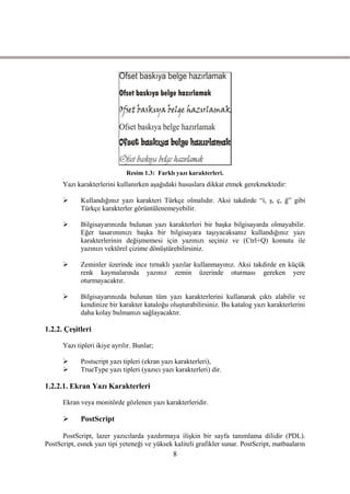 Resim 1.3: Farklı yazı karakterleri.
      Yazı karakterlerini kullanırken aĢağıdaki hususlara dikkat etmek gerekmektedir:

            Kullandığınız yazı karakteri Türkçe olmalıdır. Aksi takdirde “i, Ģ, ç, ğ” gibi
             Türkçe karakterler görüntülenemeyebilir.

            Bilgisayarınızda bulunan yazı karakterleri bir baĢka bilgisayarda olmayabilir.
             Eğer tasarımınızı baĢka bir bilgisayara taĢıyacaksanız kullandığınız yazı
             karakterlerinin değiĢmemesi için yazınızı seçiniz ve (Ctrl+Q) komutu ile
             yazınızı vektörel çizime dönüĢtürebilirsiniz.

            Zeminler üzerinde ince tırnaklı yazılar kullanmayınız. Aksi takdirde en küçük
             renk kaymalarında yazınız zemin üzerinde oturması gereken yere
             oturmayacaktır.

            Bilgisayarınızda bulunan tüm yazı karakterlerini kullanarak çıktı alabilir ve
             kendinize bir karakter kataloğu oluĢturabilirsiniz. Bu katalog yazı karakterlerini
             daha kolay bulmanızı sağlayacaktır.

1.2.2. ÇeĢitleri

      Yazı tipleri ikiye ayrılır. Bunlar;

            Postscript yazı tipleri (ekran yazı karakterleri),
            TrueType yazı tipleri (yazıcı yazı karakterleri) dir.

1.2.2.1. Ekran Yazı Karakterleri

      Ekran veya monitörde gözlenen yazı karakterleridir.

            PostScript

      PostScript, lazer yazıcılarda yazdırmaya iliĢkin bir sayfa tanımlama dilidir (PDL).
PostScript, esnek yazı tipi yeteneği ve yüksek kaliteli grafikler sunar. PostScript, matbaaların
                                               8
 