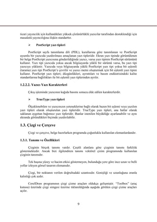 ticari yayıncılık için kullandıkları yüksek çözünürlüklü yazıcılar tarafından desteklendiği için
masaüstü yayıncılığına iliĢkin standarttır.

            PostScript yazı tipleri

       PostScript sayfa tanımlama dili (PDL), kurallarına göre tanımlanan ve PostScript
uyumlu bir yazıcıda yazdırılması amaçlanan yazı tipleridir. Ekran yazı tipinde görüntülenen
bir belge PostScript yazıcısına gönderildiğinde yazıcı, varsa yazı tipinin PostScript sürümünü
kullanır. Yazı tipi yazıcıda yoksa ancak bilgisayarda yüklü bir sürümü varsa, bu yazı tipi
yazıcıya yüklenir. Yazıcıda veya bilgisayarda yüklü PostScript yazı tipi yoksa bit eĢlemli
(tarama) yazı tipi PostScript’e çevrilir ve yazıcı metni oluĢturmak için bit eĢlemli yazı tipini
kullanır. PostScript yazı tipleri; düzgünlükleri, ayrıntıları ve basım endüstrisindeki kalite
standartlarına bağlılıkları ile bit eĢlemli yazı tiplerinden ayrılır.

1.2.2.2. Yazıcı Yazı Karakterleri

      ÇıkıĢ iĢleminde yazıcının kağıda basımı sonucu elde edilen karakterlerdir.

            TrueType yazı tipleri

      Ölçeklenebilen ve yazıcınızın yeteneklerine bağlı olarak bazen bit eĢlemi veya yazılım
yazı tipleri olarak oluĢturulan yazı tipleridir. TrueType yazı tipleri, ana hatlar olarak
saklanan aygıttan bağımsız yazı tipleridir. Bunlar istenilen büyüklüğe ayarlanabilir ve aynı
ekranda göründükleri biçimde yazdırılabilir.

1.3. Çizgi ve Çerçeve
      Çizgi ve çerçeve, belge hazırlarken programda çoğunlukla kullanılan elemanlardandır.

1.3.1. Tanımı ve Özellikleri

      Çizginin birçok tanımı vardır. ÇeĢitli alanlara göre çizginin tanımı farklılık
göstermektedir. Ancak bizi ilgilendiren tanımı vektörel çizim programında kullanılan
çizginin tanımıdır.

       Tek baĢına yüzey ve hacim etkisi göstermeyen, bulunduğu yere göre ince uzun ve belli
yollar izleyen görsel tasarım elemanıdır.

       Çizgi, bir noktanın verilen doğrultudaki uzantısıdır. GeniĢliği ve uzunluğuna oranla
kalınlığı çok azdır.

        CorelDraw programının çizgi çizme araçları oldukça geliĢmiĢtir. “Toolbox” (araç
kutusu) üzerinde çizgi simgesi üzerine tıklanıldığında aĢağıda görülen çizgi çizme araçları
açılır.



                                               9
 