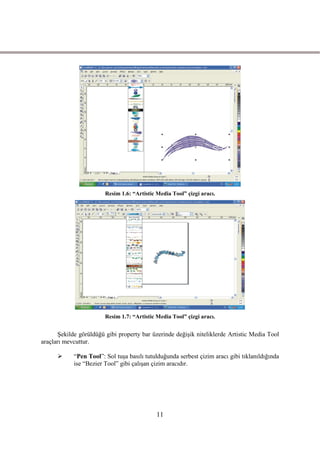 Resim 1.6: “Artistic Media Tool” çizgi aracı.




                        Resim 1.7: “Artistic Media Tool” çizgi aracı.


       ġekilde görüldüğü gibi property bar üzerinde değiĢik niteliklerde Artistic Media Tool
araçları mevcuttur.

           “Pen Tool”: Sol tuĢa basılı tutulduğunda serbest çizim aracı gibi tıklanıldığında
            ise “Bezier Tool” gibi çalıĢan çizim aracıdır.




                                             11
 