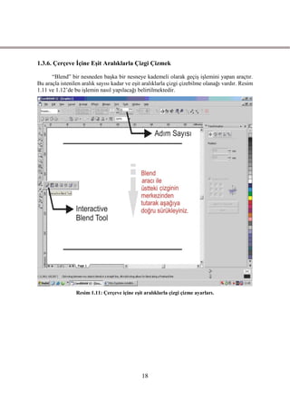 1.3.6. Çerçeve Ġçine EĢit Aralıklarla Çizgi Çizmek

      “Blend” bir nesneden baĢka bir nesneye kademeli olarak geçiĢ iĢlemini yapan araçtır.
Bu araçla istenilen aralık sayısı kadar ve eĢit aralıklarla çizgi çizebilme olanağı vardır. Resim
1.11 ve 1.12’de bu iĢlemin nasıl yapılacağı belirtilmektedir.




                 Resim 1.11: Çerçeve içine eĢit aralıklarla çizgi çizme ayarları.




                                               18
 