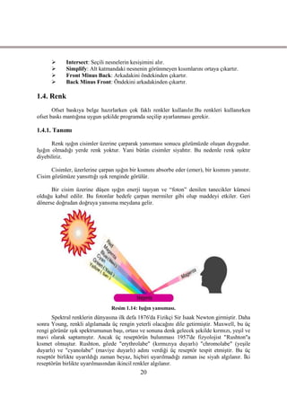       Intersect: Seçili nesnelerin kesiĢimini alır.
            Simplify: Alt katmandaki nesnenin görünmeyen kısımlarını ortaya çıkartır.
            Front Minus Back: Arkadakini öndekinden çıkartır.
            Back Minus Front: Öndekini arkadakinden çıkartır.

1.4. Renk
       Ofset baskıya belge hazırlarken çok faklı renkler kullanılır.Bu renkleri kullanırken
ofset baskı mantığına uygun Ģekilde programda seçilip ayarlanması gerekir.

1.4.1. Tanımı

       Renk ıĢığın cisimler üzerine çarparak yansıması sonucu gözümüzde oluĢan duygudur.
IĢığın olmadığı yerde renk yoktur. Yani bütün cisimler siyahtır. Bu nedenle renk ıĢıktır
diyebiliriz.

      Cisimler, üzerlerine çarpan ıĢığın bir kısmını absorbe eder (emer), bir kısmını yansıtır.
Cisim gözümüze yansıttığı ıĢık renginde görülür.

      Bir cisim üzerine düĢen ıĢığın enerji taĢıyan ve “foton” denilen tanecikler kümesi
olduğu kabul edilir. Bu fotonlar hedefe çarpan mermiler gibi olup maddeyi etkiler. Geri
dönerse doğrudan doğruya yansıma meydana gelir.




                                 Resim 1.14: IĢığın yansıması.
       Spektral renklerin dünyasına ilk defa 1876'da Fizikçi Sir Isaak Newton girmiĢtir. Daha
sonra Young, renkli algılamada üç rengin yeterli olacağını dile getirmiĢtir. Maxwell, bu üç
rengi görünür ıĢık spektrumunun baĢı, ortası ve sonuna denk gelecek Ģekilde kırmızı, yeĢil ve
mavi olarak saptamıĢtır. Ancak üç reseptörün bulunması 1957'de fizyolojist "Rushton"a
kısmet olmuĢtur. Rushton, gözde "erythrolabe" (kırmızıya duyarlı) "chromolabe" (yeĢile
duyarlı) ve "cyanolabe" (maviye duyarlı) adını verdiği üç reseptör tespit etmiĢtir. Bu üç
reseptör birlikte uyarıldığı zaman beyaz, hiçbiri uyarılmadığı zaman ise siyah algılanır. Ġki
reseptörün birlikte uyarılmasından ikincil renkler algılanır.
                                              20
 