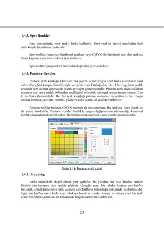 1.4.3. Spot Renkler

     Bazı durumlarda, spot renkli baskı kullanılır. Spot renkler üretici tarafından özel
mürekkeple hazırlanan renklerdir.

       Spot renkler, kusursuz üretilmesi gereken veya CMYK ile üretilmesi zor olan renkler,
firma logoları veya özel efektler için kullanılır.

      Spot renkler programları tarafından doğrudan ayırt edilebilir.

1.4.4. Pantone Renkler

       Pantone renk kataloğu 1164 tire renk içeren ve her rengin ofset baskı sisteminde nasıl
elde edileceğini karıĢım formülleriyle veren bir renk kataloğudur. Bu 1154 rengi hem parlak
(coated) hem de mat (uncoated) olarak ayrı ayrı göstermektedir. Pantone renk ifade edilirken
renginin mat veya parlak bölümden seçildiğini belirtmek için renk numarasının sonuna U ve
C harfleri eklenmektedir. Her bir renk karĢılığı pantone numarası mevcuttur ve her rengin
altında formülü yazılıdır. Formül, yüzde ve ölçü olarak iki Ģekilde verilmiĢtir.

      Pantone renkler baskıda CMYK mantığı ile oluĢturulmaz. Bu renklere ilave olarak ya
da yalnız basılabilir. Pantone renkler özellikle rengin değiĢmesinin istenmediği kurumsal
kimlik çalıĢmalarında tercih edilir. Renklerin ortak evrensel lisanı olarak tanımlanabilir.




                              Resim 1.18: Pantone renk paleti.
1.4.5. Trapping

       Baskı mürekkebi doğal olarak yarı Ģeffaftır. Bu yüzden, üst üste basılan renkler
birbirlerinin karıĢımı olan renkte görünür. Örneğin mavi bir tabaka üzerine sarı harfler
basılmak istendiğinde mavi renk yalnızca sarı harflerin bulunduğu noktalarda kaldırılmalıdır.
Eğer sarı harfler mavi fonla aynı tabakaya basılırsa renkler karıĢır ve ortaya yeĢil bir renk
çıkar. Bu operasyonun adı alt tabakadaki rengin çıkartılması adını alır.



                                             23
 