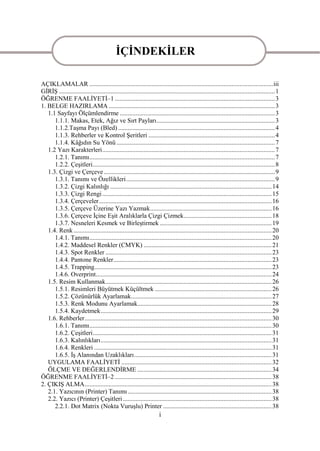 ĠÇĠNDEKĠLER

AÇIKLAMALAR ................................................................................................................... iii
GĠRĠġ ....................................................................................................................................... 1
ÖĞRENME FAALĠYETĠ–1 .................................................................................................... 3
1. BELGE HAZIRLAMA ........................................................................................................ 3
   1.1 Sayfayı Ölçümlendirme ................................................................................................. 3
      1.1.1. Makas, Etek, Ağız ve Sırt Payları .......................................................................... 3
      1.1.2.TaĢma Payı (Bled) .................................................................................................. 4
      1.1.3. Rehberler ve Kontrol ġeritleri ............................................................................... 4
      1.1.4. Kâğıdın Su Yönü ................................................................................................... 7
   1.2 Yazı Karakterleri ............................................................................................................ 7
      1.2.1. Tanımı .................................................................................................................... 7
      1.2.2. ÇeĢitleri .................................................................................................................. 8
   1.3. Çizgi ve Çerçeve ........................................................................................................... 9
      1.3.1. Tanımı ve Özellikleri ............................................................................................. 9
      1.3.2. Çizgi Kalınlığı ..................................................................................................... 14
      1.3.3. Çizgi Rengi .......................................................................................................... 15
      1.3.4. Çerçeveler ............................................................................................................ 16
      1.3.5. Çerçeve Üzerine Yazı Yazmak ............................................................................ 16
      1.3.6. Çerçeve Ġçine EĢit Aralıklarla Çizgi Çizmek ....................................................... 18
      1.3.7. Nesneleri Kesmek ve BirleĢtirmek ...................................................................... 19
   1.4. Renk ............................................................................................................................ 20
      1.4.1. Tanımı .................................................................................................................. 20
      1.4.2. Maddesel Renkler (CMYK) ................................................................................ 21
      1.4.3. Spot Renkler ........................................................................................................ 23
      1.4.4. Pantone Renkler ................................................................................................... 23
      1.4.5. Trapping............................................................................................................... 23
      1.4.6. Overprint .............................................................................................................. 24
   1.5. Resim Kullanmak........................................................................................................ 26
      1.5.1. Resimleri Büyütmek Küçültmek ......................................................................... 26
      1.5.2. Çözünürlük Ayarlamak........................................................................................ 27
      1.5.3. Renk Modunu Ayarlamak.................................................................................... 28
      1.5.4. Kaydetmek ........................................................................................................... 29
   1.6. Rehberler ..................................................................................................................... 30
      1.6.1. Tanımı .................................................................................................................. 30
      1.6.2. ÇeĢitleri ................................................................................................................ 31
      1.6.3. Kalınlıkları ........................................................................................................... 31
      1.6.4. Renkleri ............................................................................................................... 31
      1.6.5. ĠĢ Alanından Uzaklıkları ...................................................................................... 31
   UYGULAMA FAALĠYETĠ .............................................................................................. 32
   ÖLÇME VE DEĞERLENDĠRME .................................................................................... 34
ÖĞRENME FAALĠYETĠ–2 .................................................................................................. 38
2. ÇIKIġ ALMA ..................................................................................................................... 38
   2.1. Yazıcının (Printer) Tanımı .......................................................................................... 38
   2.2. Yazıcı (Printer) ÇeĢitleri ............................................................................................. 38
      2.2.1. Dot Matrix (Nokta VuruĢlu) Printer .................................................................... 38
                                                                       i
 