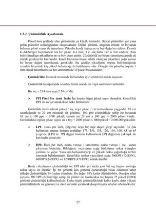 1.5.2. Çözünürlük Ayarlamak

        Piksel kare Ģeklinde olan görüntünün en küçük birimidir. Dijital görüntüler yan yana
gelen pikseller topluluğundan oluĢmaktadır. Dijital görüntü, imgenin eninde ve boyunda
bulunan piksel sayısı ile tanımlanır. Pikselin kendi baĢına en ve boy değerleri yoktur. Demek
ki dikdörtgen biçimindeki tek bir piksel 1x1 mm, 1x1 cm hatta 3x2 m bile olabilir. Aksi
belirtilmedikçe piksellerin en ve boy oranı eĢittir. Çözünürlük ise boyut tanımlamalarında ek
olarak gereken bir kavramdır. Kendi baĢlarına boyut sahibi olmayan piksellere çoğu zaman
bir boyut değeri tanımlamak gereklidir. Bu Ģekilde piksellerin boyutu belirlendiğinde
uzunluk biriminde kaç piksel bulunacağı da belirlenmiĢ olur. Örneğin bir pikselin boyutu 1
mm olarak tanımlanmıĢsa her santimetrede 10 piksel bulunacaktır.

      Çözünürlük: Uzunluk biriminde birbirinden ayırt edilebilen nokta sayısıdır.

      Çözünürlük hesaplarında uzunluk birimi olarak inç veya santimetre kullanılır.

      Bir inç = 25.4 mm veya 2.54 cm’dir.

           PPI Pixel Per (cm) Inch: Ġnç baĢına düĢen piksel sayısı demektir. Genellikle
            DPI ile karıĢır ancak ikisi farklı birimlerdir.

      Görüntüde birim olarak piksel / inç veya piksel / cm kullanılması yaygındır. 10 cm
uzunluğunda ve 20 cm enindeki bir görüntü, 100 ppc çözünürlüğe sahip ise boyunda
10 cm x 100 ppc = 1000 piksel, eninde ise 20 cm x 100 ppc = 2000 piksel vardır.
Görüntüdeki toplam piksel sayısı en x boy = 2000 piksel x 1000 piksel = 2.000.000 pikseldir.

           LPI: Lines per inch, çizgi/inç veya bir inçe düĢen çizgi sayısıdır. En çok
            kullanılan tarama dokusu aralıkları 175, 150, 133, 120, 110, 100, 85 ve 65
            çizgi/inç (LPI) tir. PPI değeri baskıda kullanılacak LPI değerinin yaklaĢık iki
            katı kadar olmalıdır.

           DPI: Dots per inch, nokta vuruĢu / santimetre, nokta vuruĢu / inç, yazıcı
            çıktısının birimidir. Bildiğimiz yazıcıların çoğu baskılarını nokta vuruĢları
            yardımı ile yapar. Yazıcının kullanabileceği en yüksek nokta yoğunluğu üretim
            sırasında belirlenmiĢtir. Genellikle satılan yazıcıların çoğu 300DPI (120DPC),
            600DPI (240DPC) ve 1200DPI (470 DPC) olarak üretilir.

      Baskı cihazlarının çözünürlüğü ise DPI (dot per inch) yani bir inç baĢına vurduğu
nokta sayısı ile ölçülür. Ġyi bir görüntü için görüntü çözünürlüğü baskı cihazının sahip
olduğu çözünürlüğün 1/4 kadarı olmalıdır. Bu değer 1/8'e kadar düĢürülebilir. Örneğin nihai
çalıĢma 300 DPI çözünürlüğe sahip bir printer ile basılacaksa inç baĢına 75 piksel (300/4)
görüntü çözünürlüğü kullanılmalıdır. Daha düĢük çözünürlüklerde kalite kaybı, daha yüksek
çözünürlüklerde ise gereksiz ve ilave sorunlar yaratacak dosya boyutu artıĢları izlenmektedir.




                                             27
 