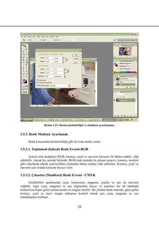 Resim 1.23: Resim çözünürlüğü ve ebadının ayarlanması.


1.5.3. Renk Modunu Ayarlamak

      Renk konusunda da belirtildiği gibi iki renk modu vardır.

1.5.3.1. Toplamsal (IĢıksal) Renk Evreni-RGB

       IĢıksal renk dediğimiz RGB- kırmızı, yeĢil ve mavinin karıĢımı ile bütün renkler elde
edilebilir. Ancak bu, teoride böyledir. RGB renk metodu ile çalıĢan tarayıcı, kamera, monitör
gibi cihazlarda teknik yetersizlikler yüzünden bütün renkler elde edilemez. Kırmızı, yeĢil ve
mavinin eĢit oranda karıĢımı beyazı verir.

1.5.3.2. Çıkartıcı (Maddesel) Renk Evreni - CMYK

      Görülebilen spektrumda cyan, kırmızının; magenta, yeĢilin ve sarı da mavinin
zıddıdır. Eğer cyan, magenta ve sarı pigmentler beyaz ve yansıtıcı bir alt tabakada
kullanılırsa hepsi gelen ıĢıktan kendi zıt rengini eksiltir. Bu yüzden baskı metodu, göze gelen
kırmızı, yeĢil ve mavi rengin miktarını kontrol etmek için cyan, magenta ve sarı
mürekkepleri kullanır.


                                              28
 