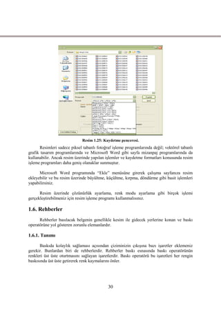 Resim 1.25: Kaydetme penceresi.
      Resimleri sadece piksel tabanlı fotoğraf iĢleme programlarında değil; vektörel tabanlı
grafik tasarım programlarında ve Microsoft Word gibi sayfa mizanpaj programlarında da
kullanabilir. Ancak resim üzerinde yapılan iĢlemler ve kaydetme formatları konusunda resim
iĢleme programları daha geniĢ olanaklar sunmuĢtur.

      Microsoft Word programında “Ekle” menüsüne girerek çalıĢma sayfanıza resim
ekleyebilir ve bu resim üzerinde büyültme, küçültme, kırpma, döndürme gibi basit iĢlemleri
yapabilirsiniz.

      Resim üzerinde çözünürlük ayarlama, renk modu ayarlama gibi birçok iĢlemi
gerçekleĢtirebilmeniz için resim iĢleme programı kullanmalısınız.

1.6. Rehberler
      Rehberler basılacak belgenin genellikle kesim ile gidecek yerlerine konan ve baskı
operatörüne yol gösteren zorunlu elemanlardır.

1.6.1. Tanımı

      Baskıda kolaylık sağlaması açısından çiziminizin çıkıĢına bazı iĢaretler eklemeniz
gerekir. Bunlardan biri de rehberlerdir. Rehberler baskı esnasında baskı operatörünün
renkleri üst üste oturtmasını sağlayan iĢaretlerdir. Baskı operatörü bu iĢaretleri her rengin
baskısında üst üste getirerek renk kaymalarını önler.




                                             30
 