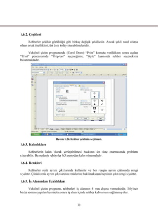 1.6.2. ÇeĢitleri

      Rehberler Ģekilde görüldüğü gibi birkaç değiĢik Ģekildedir. Ancak Ģekli nasıl olursa
olsun ortak özellikleri, üst üste kolay oturabilmeleridir.

      Vektörel çizim programında (Corel Draw) “Print” komutu verildikten sonra açılan
“Print” penceresinde “Prepress” seçeneğinin, “Style” kısmında rehber seçenekleri
bulunmaktadır.




                            Resim 1.26:Rehber Ģeklinin seçilmesi.
1.6.3. Kalınlıkları

      Rehberlerin kalın olarak yerleĢtirilmesi baskının üst üste oturmasında problem
çıkarabilir. Bu nedenle rehberler 0,3 puntodan kalın olmamalıdır.

1.6.4. Renkleri

       Rehberler renk ayrım çıktılarında kullanılır ve her rengin ayrım çıktısında rengi
siyahtır. Çünkü renk ayrım çıktılarının renklerine bakılmaksızın hepsinin çıktı rengi siyahtır.

1.6.5. ĠĢ Alanından Uzaklıkları

       Vektörel çizim programı, rehberleri iĢ alanının 4 mm dıĢına vermektedir. Böylece
baskı sonrası yapılan kesimden sonra iĢ alanı içinde rehber kalmaması sağlanmıĢ olur.



                                              31
 