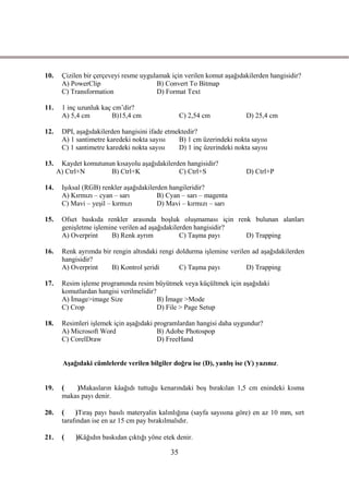 10.    Çizilen bir çerçeveyi resme uygulamak için verilen komut aĢağıdakilerden hangisidir?
       A) PowerClip                     B) Convert To Bitmap
       C) Transformation                D) Format Text

11.    1 inç uzunluk kaç cm’dir?
       A) 5,4 cm         B)15,4 cm                 C) 2,54 cm           D) 25,4 cm

12.    DPI, aĢağıdakilerden hangisini ifade etmektedir?
       A) 1 santimetre karedeki nokta sayısı    B) 1 cm üzerindeki nokta sayısı
       C) 1 santimetre karedeki nokta sayısı    D) 1 inç üzerindeki nokta sayısı

13.    Kaydet komutunun kısayolu aĢağıdakilerden hangisidir?
      A) Ctrl+N       B) Ctrl+K               C) Ctrl+S                 D) Ctrl+P

14.    IĢıksal (RGB) renkler aĢağıdakilerden hangileridir?
       A) Kırmızı – cyan – sarı          B) Cyan – sarı – magenta
       C) Mavi – yeĢil – kırmızı         D) Mavi – kırmızı – sarı

15.    Ofset baskıda renkler arasında boĢluk oluĢmaması için renk bulunan alanları
       geniĢletme iĢlemine verilen ad aĢağıdakilerden hangisidir?
       A) Overprint     B) Renk ayrım            C) TaĢma payı    D) Trapping

16.    Renk ayrımda bir rengin altındaki rengi doldurma iĢlemine verilen ad aĢağıdakilerden
       hangisidir?
       A) Overprint    B) Kontrol Ģeridi        C) TaĢma payı          D) Trapping

17.    Resim iĢleme programında resim büyütmek veya küçültmek için aĢağıdaki
       komutlardan hangisi verilmelidir?
       A) Ġmage>image Size               B) Ġmage >Mode
       C) Crop                           D) File > Page Setup

18.    Resimleri iĢlemek için aĢağıdaki programlardan hangisi daha uygundur?
       A) Microsoft Word                 B) Adobe Photospop
       C) CorelDraw                      D) FreeHand


        AĢağıdaki cümlelerde verilen bilgiler doğru ise (D), yanlıĢ ise (Y) yazınız.


19.    (   )Makasların kâağıdı tuttuğu kenarındaki boĢ bırakılan 1,5 cm enindeki kısma
       makas payı denir.

20.    (    )TıraĢ payı basılı materyalin kalınlığına (sayfa sayısına göre) en az 10 mm, sırt
       tarafından ise en az 15 cm pay bırakılmalıdır.

21.    (    )Kâğıdın baskıdan çıktığı yöne etek denir.

                                              35
 