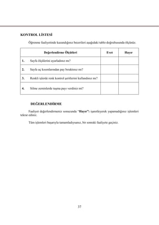 KONTROL LĠSTESĠ

      Öğrenme faaliyetinde kazandığınız becerileri aĢağıdaki tablo doğrultusunda ölçünüz.


                  Değerlendirme Ölçütleri                          Evet         Hayır

 1.    Sayfa ölçülerini ayarladınız mı?

 2.    Sayfa uç kısımlarından pay bıraktınız mı?

 3.    Renkli iĢlerde renk kontrol Ģeritlerini kullandınız mı?


 4.    Silme zeminlerde taĢma payı verdiniz mi?



       DEĞERLENDĠRME

       Faaliyet değerlendirmeniz sonucunda “Hayır”ı iĢaretleyerek yapamadığınız iĢlemleri
tekrar ediniz.

      Tüm iĢlemleri baĢarıyla tamamladıysanız, bir sonraki faaliyete geçiniz.




                                             37
 
