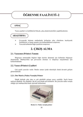ÖĞRENME FAALĠYETĠ–2
                   ÖĞRENME FAALĠYETĠ–2
     AMAÇ

      Yazıcı çeĢitleri ve özelliklerini bilecek, çıkıĢ alarak kontrolleri yapabileceksiniz.

   ARAġTIRMA

            Çevrenizde bulunan matbaalarda kullanılan çıkıĢ cihazlarını inceleyerek
             özelliklerini ve hangi amaçlar için kullanıldıklarını araĢtırınız.
            Yazıcıda kullanılan kâğıt çeĢitlerini araĢtırınız.


                               2. ÇIKIġ ALMA
2.1. Yazıcının (Printer) Tanımı
      Bilgisayar ortamındaki bilgileri kâğıt üzerine aktarmak için kullanılan bilgisayar
donanımıdır. Matbaacılıkta iĢin provasının alınması ve müĢteriye onaylatılması için
kullanılmaktadır.

2.2. Yazıcı (Printer) ÇeĢitleri
      Çok çeĢitli yazıcılar vardır. Bunlar zaman içinde teknolojik olarak devamlı geliĢim
göstermektedir.

2.2.1. Dot Matrix (Nokta VuruĢlu) Printer

      DüĢük kalitede çıktı alan ve çok gürültülü çalıĢan yazıcı çeĢididir. Sayfa basım
maliyeti düĢüktür. Hız düĢüktür. Bu tür yazıcılarda Ģerit kullanılır. Bu yazıcılar nokta vuruĢlu
olduğu için matbaacılıkta baskı iĢlerinde kullanılmaz.




                               Resim 2.1: Nokta vuruĢlu printer
                                               38
 