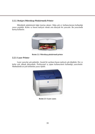 2.2.2. Deskjet (Mürekkep Püskürtmeli) Printer

       Mürekkebi püskürterek kâğıt üzerine aktarır. Daha çok ev kullanıcılarının kullandığı
yazıcı çeĢididir. Kalite ve basım maliyeti olarak orta düzeyde bir yazıcıdır. Bu yazıcılarda
kartuĢ kullanılır.




                         Resim 2.2: Mürekkep püskürtmeli printer
2.2.3. Lazer Printer

       Lazer yazıcılar çok pahalıdır. Ancak bir sayfanın basım maliyeti çok düĢüktür. Hız ve
kalite çok yüksek düzeydedir. Profesyonel iĢ yapan kullanıcıların kullandığı yazıcılardır.
Matbaalarda en çok kullanılan yazıcı tipidir.




                                  Resim 2.3: Lazer yazıcı




                                            39
 