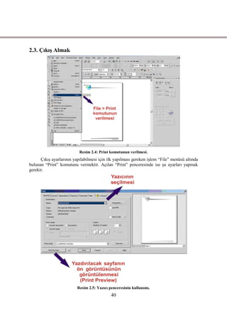 2.3. ÇıkıĢ Almak




                           Resim 2.4: Print komutunun verilmesi.
      ÇıkıĢ ayarlarının yapılabilmesi için ilk yapılması gereken iĢlem “File” menüsü altında
bulunan “Print” komutunu vermektir. Açılan “Print” penceresinde ise Ģu ayarları yapmak
gerekir.




                          Resim 2.5: Yazıcı penceresinin kullanımı.
                                             40
 