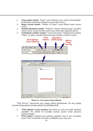      Yazıcı ismini seçmek: “Name” yazan bölümde yazıcı isimleri bulunmaktadır.
           Bu bölümden yazdırmak istediğiniz yazıcının adını seçiniz.
          Kopya sayısını seçmek: “Number of Copies” yazan bölüme kopya sayısını
           yazınız.
          Sayfanın durumunu seçmek: “Properties “üzerine tıklayarak yatay veya dikey
           sayfayı seçiniz. Bu penceredeki ayarlar yazıcı türüne göre değiĢiklik gösterir.
          Yazdırılacak sayfaları seçmek: “Current Document” dokümanınızın tümünü,
           “Pages” ise sadece yanında bulunan kutucuğa yazdığınız sayfaları yazdırır.




                        Resim 2.6: Yazıcı penceresinin kullanımı
      “Print Preview” penceresinin araç çubuğu Ģekilde görülmektedir. Bu araç çubuğu
üzerinde kullanacağımız komutlar Ģekilde de görüldüğü gibidir.

          “Print Options” (yazıcı ayarları): Bu ayarlar her yazıcı için farklı Ģekillerde
           yapılabilir. Bu nedenle bu kısımdaki ayarlara ayrıntılı olarak girmemiz
           gerekmemektedir.
          Print (yazdır): Yaptığınız iĢin ayarlarını yaptıktan sonra en son vereceğiniz
           komut “Print” komutudur. Bu komut verildiğinde yazıcı çıkıĢ verir.
                                          41
 