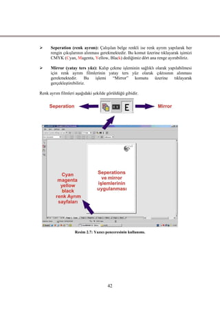      Seperation (renk ayrım): ÇalıĢılan belge renkli ise renk ayrım yapılarak her
      rengin çıkıĢlarının alınması gerekmektedir. Bu komut üzerine tıklayarak iĢimizi
      CMYK (Cyan, Magenta, Yellow, Black) dediğimiz dört ana renge ayırabiliriz.

     Mirror (yatay ters yüz): Kalıp çekme iĢleminin sağlıklı olarak yapılabilmesi
      için renk ayrım filmlerinin yatay ters yüz olarak çıktısının alınması
      gerekmektedir. Bu iĢlemi        “Mirror”   komutu       üzerine tıklayarak
      gerçekleĢtirebiliriz.

Renk ayrım filmleri aĢağıdaki Ģekilde görüldüğü gibidir.




                    Resim 2.7: Yazıcı penceresinin kullanımı.




                                       42
 