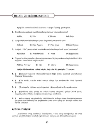 ÖLÇME VE DEĞERLENDĠRME

ÖLÇME VE DEĞERLENDĠRME

       AĢağıdaki soruları dikkatlice okuyunuz ve doğru seçeneği iĢaretleyiniz.

1. Print komutu aĢağıdaki menülerden hangisi altında bulunan komuttur?

       A) File          B) Edit                    C)Bitmap              D)Effects

2. AĢağıdaki komutlardan hangisi yazıcı ön görüntü penceresini açar?

       A) Print         B) Print Preview           C) Print Setup        D)Print Options

3. AĢağıda “Print” penceresinde bulunan komutlardan hangisi renk ayrım komutudur?

       A) Mirror        B) Print Options           C) Print              D) Seperations

4. Yapılan bir iĢin yazıcıdan çıktısı alınmadan önce bilgisayar ekranında görüntülemek için
   aĢağıdaki komutlardan hangisi seçilir?

       A) Print Preview           B) Edit          C) Mirror             D) Seperations

       AĢağıdaki cümlelerde verilen bilgiler doğru ise (D), yanlıĢ ise (Y) yazınız.

5. (     )Yazıcılar bilgisayar ortamındaki bilgileri kâğıt üzerine aktarmak için kullanılan
   bilgisayar donanımıdır.

6. (    )Dot matrix yazıcılar nokta vuruĢlu olduğu için matbaacılıkta baskı iĢlerinde
   kullanılır.

7. (      )Print ayarlar bittikten sonra belgemizin çıktısını almak verilen son komuttur.

8. (   )Seperation (renk ayrım) bu komutu üzerine tıklayarak iĢimizi CMYK (cyan,
   magenta, yellow, black) dediğimiz dört ana renge ayırabiliriz.

9. (    )Mirror (yatay ters yüz) kalıp emülsiyonu ile aydınger veya film emülsiyonunun
   çakıĢması için vektörel çizim programında (corel draw) yatay ters düz ayar vermek için
   verilen komuttur.


DEĞERLENDĠRME

      Cevaplarınızı cevap anahtarıyla karĢılaĢtırınız. YanlıĢ cevap verdiğiniz ya da cevap
verirken tereddüt ettiğiniz sorularla ilgili konuları faaliyete geri dönerek tekrarlayınız.


                                              45
 