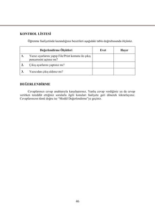 KONTROL LĠSTESĠ

      Öğrenme faaliyetinde kazandığınız becerileri aĢağıdaki tablo doğrultusunda ölçünüz.

               Değerlendirme Ölçütleri                         Evet            Hayır
 1.    Yazıcı ayarlarını yapıp File/Print komutu ile çıkıĢ
       penceresini açtınız mı?
 2.    ÇıkıĢ ayarlarını yaptınız mı?

 3.    Yazıcıdan çıkıĢ aldınız mı?



DEĞERLENDĠRME

      Cevaplarınızı cevap anahtarıyla karĢılaĢtırınız. YanlıĢ cevap verdiğiniz ya da cevap
verirken tereddüt ettiğiniz sorularla ilgili konuları faaliyete geri dönerek tekrarlayınız.
Cevaplarınızın tümü doğru ise “Modül Değerlendirme”ye geçiniz.




                                             46
 