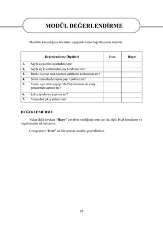 MODÜL DEĞERLENDĠRME
                MODÜL DEĞERLENDĠRME
      Modülde kazandığınız becerileri aĢağıdaki tablo doğrultusunda ölçünüz.



                  Değerlendirme Ölçütleri                           Evet          Hayır

 1.    Sayfa ölçülerini ayarladınız mı?
 2.    Sayfa uç kısımlarından pay bıraktınız mı?
 3.    Renkli iĢlerde renk kontrol Ģeritlerini kullandınız mı?
 4.    Silme zeminlerde taĢma payı verdiniz mi?
 5.    Yazıcı ayarlarını yapıp File/Print komutu ile çıkıĢ
       penceresini açtınız mı?
 6.    ÇıkıĢ ayarlarını yaptınız mı?
 7.    Yazıcıdan çıkıĢ aldınız mı?


DEĞERLENDĠRME

      Yukarıdaki sorulara “Hayır” cevabını verdiğiniz soru var ise, ilgili bilgi konularını ve
uygulamaları tekrarlayınız.

      Cevaplarınız “Evet” ise bir sonraki modüle geçebilirsiniz.




                                             47
 