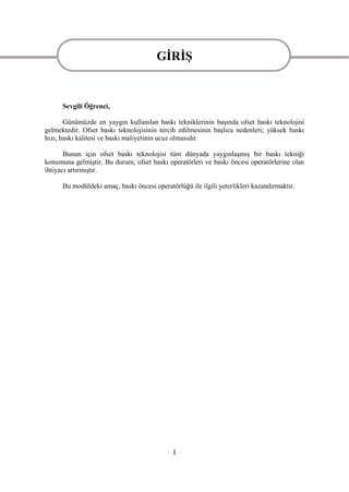 GĠRĠġ
                                       GĠRĠġ
      Sevgili Öğrenci,

       Günümüzde en yaygın kullanılan baskı tekniklerinin baĢında ofset baskı teknolojisi
gelmektedir. Ofset baskı teknolojisinin tercih edilmesinin baĢlıca nedenleri; yüksek baskı
hızı, baskı kalitesi ve baskı maliyetinin ucuz olmasıdır.

       Bunun için ofset baskı teknolojisi tüm dünyada yaygınlaĢmıĢ bir baskı tekniği
konumuna gelmiĢtir. Bu durum, ofset baskı operatörleri ve baskı öncesi operatörlerine olan
ihtiyacı artırmıĢtır.

      Bu modüldeki amaç, baskı öncesi operatörlüğü ile ilgili yeterlikleri kazandırmaktır.




                                             1
 