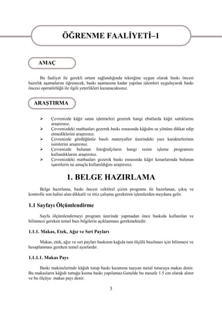 ÖĞRENME FAALĠYETĠ–1
                   ÖĞRENME FAALĠYETĠ–1
     AMAÇ

       Bu faaliyet ile gerekli ortam sağlandığında tekniğine uygun olarak baskı öncesi
hazırlık aĢamalarını öğrenecek, baskı aĢamasına kadar yapılan iĢlemleri uygulayarak baskı
öncesi operatörlüğü ile ilgili yeterlikleri kazanacaksınız.


  ARAġTIRMA

           Çevrenizde kâğıt satan iĢletmeleri gezerek hangi ebatlarda kâğıt sattıklarını
            araĢtırınız.
           Çevrenizdeki matbaaları gezerek baskı esnasında kâğıdın su yönüne dikkat edip
            etmediklerini araĢtırınız.
           Çevrenizde gördüğünüz basılı materyaller üzerindeki yazı karakterlerinin
            isimlerini araĢtırınız.
           Çevrenizde bulunan fotoğrafçıların hangi resim iĢleme programını
            kullandıklarını araĢtırınız.
           Çevrenizdeki matbaaları gezerek baskı esnasında kâğıt kenarlarında bulunan
            iĢaretlerin ne amaçla kullanıldığını araĢtırınız.


                     1. BELGE HAZIRLAMA
      Belge hazırlama, baskı öncesi vektörel çizim programı ile hazırlanan, çıkıĢ ve
kontrolle son halini alan dikkatli ve titiz çalıĢma gerektiren iĢlemlerden meydana gelir.

1.1 Sayfayı Ölçümlendirme
      Sayfa ölçümlendirmeyi program üzerinde yapmadan önce baskıda kullanılan ve
bilinmesi gereken temel bazı bilgilerin açıklanması gerekmektedir.

1.1.1. Makas, Etek, Ağız ve Sırt Payları

      Makas, etek, ağız ve sırt payları baskının kağıda tam ölçülü basılması için bilinmesi ve
hesaplanması gereken temel ayarlardır.

1.1.1.1. Makas Payı

      Baskı makinelerinde kâğıdı tutup baskı kazanına taĢıyan metal tutucuya makas denir.
Bu makasların kâğıdı tuttuğu kısma baskı yapılamaz.Genelde bu mesafe 1.5 cm olarak alınır
ve bu ölçüye makas payı denir.

                                              3
 