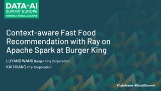 Context-aware Fast Food
Recommendation with Ray on
Apache Spark at Burger King
LUYANG WANG Burger King Corporation
KAI HUANG Intel Corporation
 