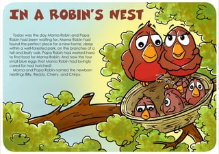 Today was the day Mama Robin and Papa
Robin had been waiting for. Mama Robin had
found the perfect place for a new home, deep
within a well-forested park, on the branches of a
tall and leafy oak. Papa Robin had worked hard
to find food for Mama Robin. And now the four
small blue eggs that Mama Robin had lovingly
cared for had hatched!
Mama and Papa Robin named the newborn
nestlings Billy, Reddy, Cherry, and Chirpy.
In a Robin’s Nest
 