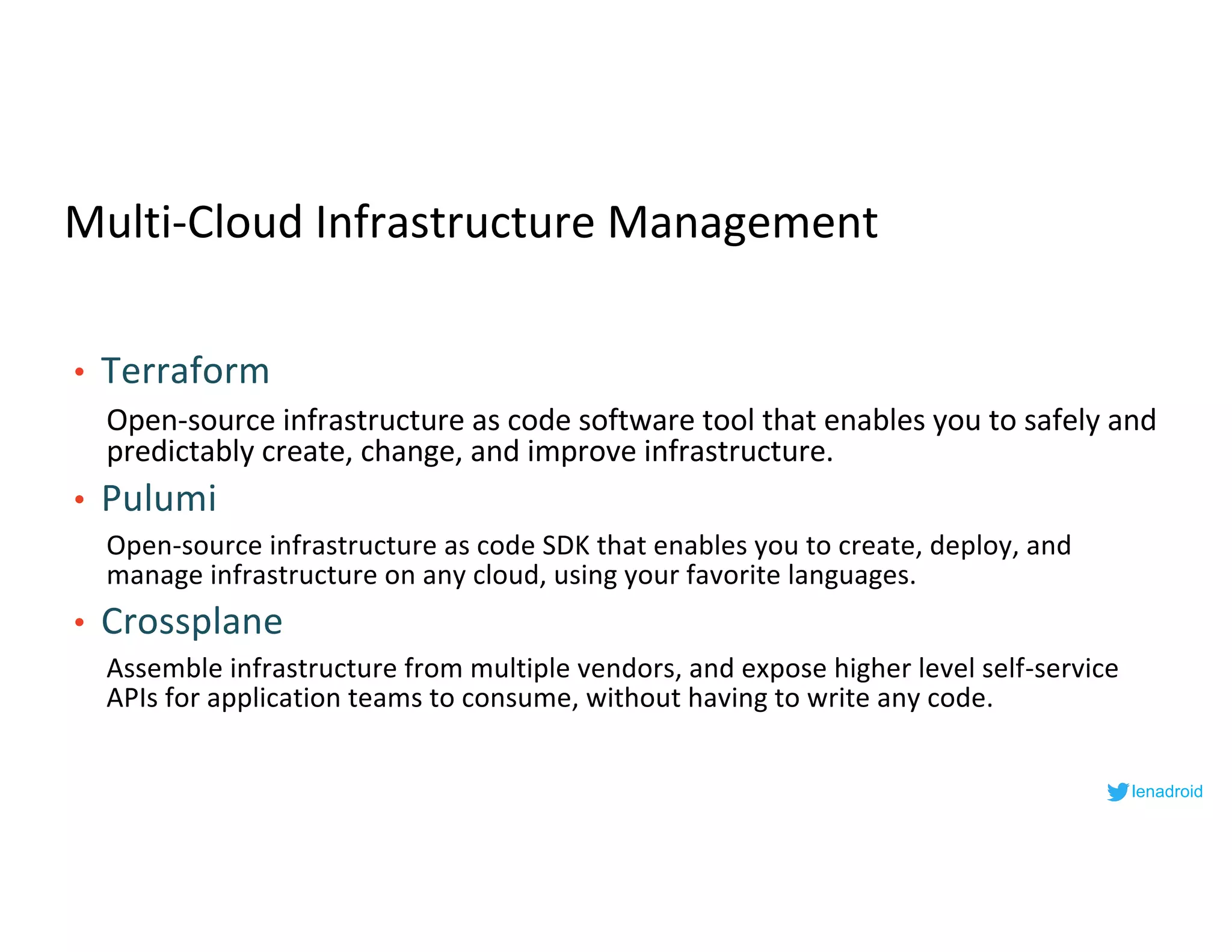 Multi-Cloud Infrastructure Management
• Terraform
Open-source infrastructure as code software tool that enables you to safely and
predictably create, change, and improve infrastructure.
• Pulumi
Open-source infrastructure as code SDK that enables you to create, deploy, and
manage infrastructure on any cloud, using your favorite languages.
• Crossplane
Assemble infrastructure from multiple vendors, and expose higher level self-service
APIs for application teams to consume, without having to write any code.
lenadroid
 