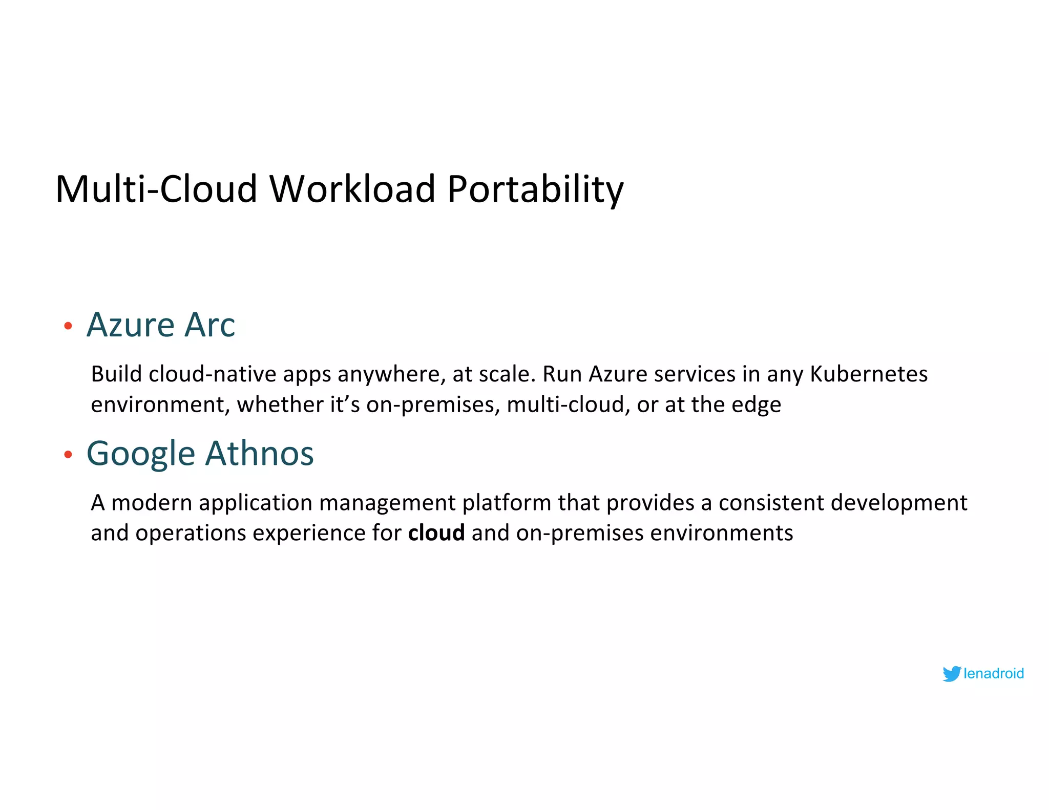 Multi-Cloud Workload Portability
• Azure Arc
Build cloud-native apps anywhere, at scale. Run Azure services in any Kubernetes
environment, whether it’s on-premises, multi-cloud, or at the edge
• Google Athnos
A modern application management platform that provides a consistent development
and operations experience for cloud and on-premises environments
lenadroid
 