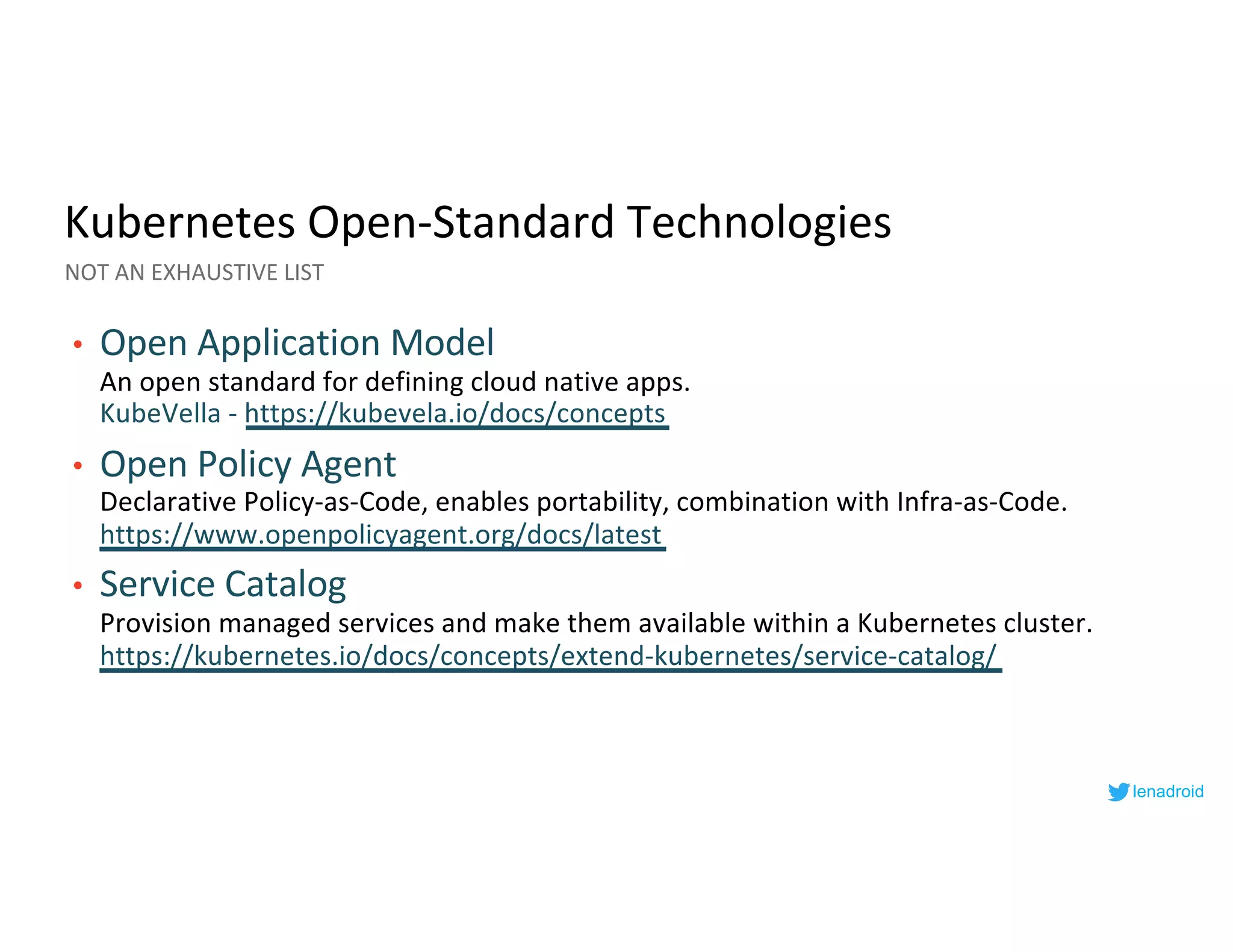Kubernetes Open-Standard Technologies
• Open Application Model
An open standard for defining cloud native apps.
KubeVella - https://kubevela.io/docs/concepts
• Open Policy Agent
Declarative Policy-as-Code, enables portability, combination with Infra-as-Code.
https://www.openpolicyagent.org/docs/latest
• Service Catalog
Provision managed services and make them available within a Kubernetes cluster.
https://kubernetes.io/docs/concepts/extend-kubernetes/service-catalog/
NOT AN EXHAUSTIVE LIST
lenadroid
 