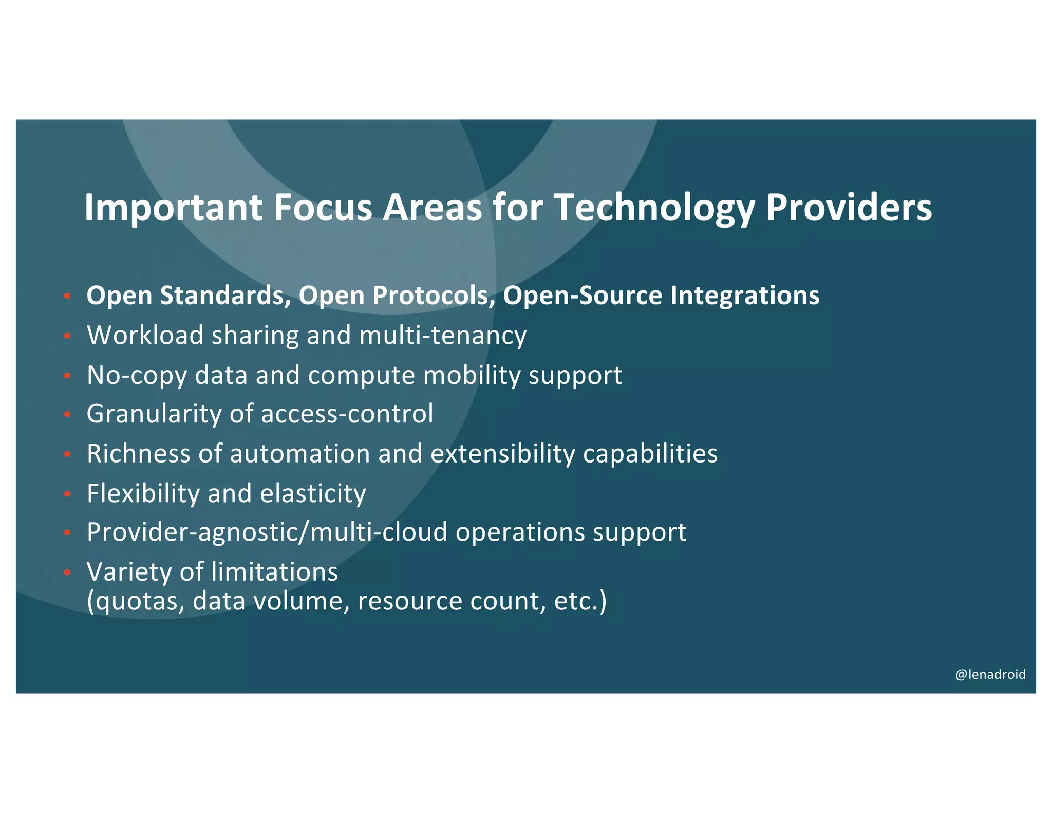 Important Focus Areas for Technology Providers
• Open Standards, Open Protocols, Open-Source Integrations
• Workload sharing and multi-tenancy
• No-copy data and compute mobility support
• Granularity of access-control
• Richness of automation and extensibility capabilities
• Flexibility and elasticity
• Provider-agnostic/multi-cloud operations support
• Variety of limitations
(quotas, data volume, resource count, etc.)
@lenadroid
 