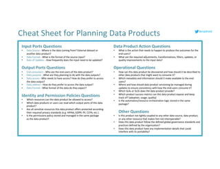 Input Ports Questions
• Data Source - Where is the data coming from? External dataset or
another data product?
• Data Format - What is the format of the source input?
• Rate of Updates - How frequently does the input need to be updated?
Output Ports Questions
• End-consumers - Who are the end-users of the data product?
• Data purpose - What are they planning to do with the data outputs?
• Data access - Who needs to have access? How do they prefer to access
the data output?
• Data address - How do they prefer to access the data output?
• Data Format - What format of the data do they expect?
Identity and Permission Policies Questions
• Which resources can this data product be allowed to access?
• Which data products or users can read which output ports of this data
product?
• Are all sensitive resources this data product offers protected according
their required privacy standards (e.g. HIPAA, GDPR, PII, CCPA, etc.)
• Is the permissions policy stored and managed in the same package
as the data product?
Data Product Action Questions
• What is the action that needs to happen to produce the outcomes for the
end-users?
• What are the required adjustments, transformations, filters, updates, or
quality improvements to the input data?
Operational Questions
• How can this data product be discovered and how should it be described to
other data products that might want to consume it?
• Which metadata and information should it make available to the end-
users?
• Where and how should data product versioning be managed during
updates to ensure consistency with how the end-users consume it?
• Which SLAs or SLOs does the data product provide?
• Which product success metrics can this data product expose and keep
track of? (adoption, usage, quality)
• Is the automation/resource orchestration logic stored in the same
package?
Other Questions
• Is this product not tightly coupled to any other data source, data product,
or any other resource that makes him not interoperable?
• Does this data product follow the defined global governance standards and
practices defined by the organization?
• Does this data product have any implementation details that could
interfere with its portability?
Cheat Sheet for Planning Data Products lenadroid
 