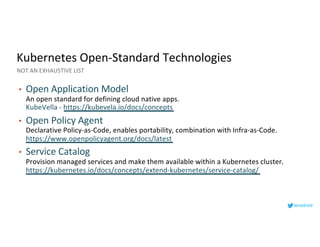 Kubernetes Open-Standard Technologies
• Open Application Model
An open standard for defining cloud native apps.
KubeVella - https://kubevela.io/docs/concepts
• Open Policy Agent
Declarative Policy-as-Code, enables portability, combination with Infra-as-Code.
https://www.openpolicyagent.org/docs/latest
• Service Catalog
Provision managed services and make them available within a Kubernetes cluster.
https://kubernetes.io/docs/concepts/extend-kubernetes/service-catalog/
NOT AN EXHAUSTIVE LIST
lenadroid
 
