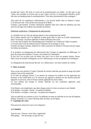 accepté par l’autre. Du reste, le secret de la communication est simple : ne dire que ce que
l’autre veut entendre et n’écrire que ce que l’autre veut lire. La trop grande franchise serait-
elle alors un handicap dans la communication ? Etre entier présenterait-il des avantages ?

Tirer parti de ses expériences relationnelles, c’est devenir habile dans la relation à autrui.
C’est devenir rusé. Voici la base du concept de la Métis.
Certains y parviennent. D’autres demeurent empêtrés dans leur cadre de référence qui leur
tient lieu de ligne de conduite sans prendre de hauteur.

Quatrième explication : Changement du subconscient

Le véritable rusé est celui qui agit par plaisir et non uniquement par intérêt.
De la même manière que l’on apprécie le beau geste dans le sport ou la belle interprétation
dans l’art lyrique, on pourra apprécier la belle technique pour ruser.
C’est ainsi que le plaisir du marchandage peut l’emporter sur l’intérêt de l’objet à acquérir.
C’est ainsi que l’acte de séduction peut l’emporter sur le passage à l’acte.
Franchir une ligne continue, dépasser la vitesse autorisée ou frauder le fisc peuvent provoquer
les mêmes jouissances…

Il se produira un changement du subconscient dès l’instant où apparaîtra un déblocage. La
prise de risque doit entraîner l’ivresse, une montée de l’adrénaline.
Si être fou c’est ne plus avoir de limite, être rusé c’est se fixer ses propres limites. Osons.
Mais osons de manière intelligente, car ne l’oublions pas, le rusé est quelqu’un d’intelligent.

Le changement du subconscient devient un « lâcher prise » de notre système de valeurs.

5 - Ruse et morale

Nous avons tous présent à l’esprit l’épisode du sinistre individu qui prend en otage des petits
enfants d’une école maternelle.
Si au bout de quelques heures, il est permis de restaurer les enfants en leur apportant des
boissons et des sandwiches et si la serveuse qui apporte le plateau est une femme policière
déguisée en serveuse, alors la France entière applaudit des deux mains.
La ruse utilisée qui trompe le sinistre individu est non seulement appréciée mais
recommandée.

Cela illustre, tout simplement, que dans chaque action il existe un moyen et une finalité.
Si la finalité « est jugée » bonne : on parlera d’habilité.
Si la finalité « est jugée » mauvaise : on parlera de tromperie.

Tuer un individu est contraire à la loi. Se défendre en tuant un individu est un acte de légitime
défense. Pourtant, il y a mort d’homme dans les deux cas de figure.
6 - Typologie des ruses

Nous pouvons classer les ruses en 6 catégories :

1) L’habileté

Type de ruse : Finesse, savoir faire, ingéniosité
Décryptage : On encourage ce type de ruse


                                               12
 