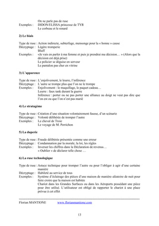 On ne parle pas de ruse
Exemples :       DIDON/ELISSA princesse de TYR
                 Le corbeau et le renard

2) Le biais

Type de ruse : Action indirecte, subterfuge, mensonge pour la « bonne » cause
Décryptage : Légère tromperie
               Bluff
Exemples : «Je vais en parler à ma femme et puis je prendrai ma décision… » (Alors que la
               décision est déjà prise)
               Le policier se déguise en serveur
               Le pantalon pas cher en vitrine

3) L’apparence

Type de ruse : L’enjolivement, le leurre, l’inférence
Décryptage : L’autre se trompe plus que l’on ne le trompe
Exemples : Enjolivement : le maquillage, le paquet cadeau…
               Leurre : faux tank durant la guerre
               Inférence : porter ou ne pas porter une alliance au doigt ne veut pas dire que
               l’on est ou que l’on n’est pas marié

4) Le stratagème

Type de ruse : Création d’une situation volontairement fausse, d’un scénario
Décryptage : Volonté délibérée de tromper l’autre
Exemples : Le cheval de Troie
               Le voyage de M. Perrichon

5) La duperie

Type de ruse : Fraude délibérée présentée comme une erreur
Décryptage : Condamnation par la morale, la loi, les règles
Exemples : Inverser les chiffres dans la Déclaration de revenus…
               « Oublier » de déclarer telle chose …

6) La ruse technologique

Type de ruse : Astuce technique pour tromper l’autre ou pour l’obliger à agir d’une certaine
               manière
Décryptage : Habileté au service de tous
Exemples : Système d’éclairage des pièces d’une maison de manière aléatoire de nuit pour
               faire croire que la maison est habitée
               Chariot dans les Grandes Surfaces ou dans les Aéroports possédant une pièce
               pour être utilisé. L’utilisateur est obligé de rapporter le chariot à une place
               prévue à cet effet

-----------------------------------------------------------------------------------------------------------------
Florian MANTIONE                    www.florianmantione.com


                                                       13
 