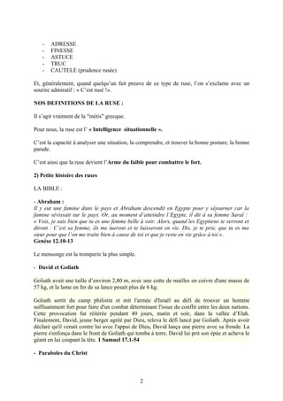 -   ADRESSE
   -   FINESSE
   -   ASTUCE
   -   TRUC
   -   CAUTELE (prudence rusée)

Et, généralement, quand quelqu’un fait preuve de ce type de ruse, l’on s’exclame avec un
sourire admiratif : « C’est rusé !».

NOS DEFINITIONS DE LA RUSE :

Il s’agit vraiment de la "métis" grecque.

Pour nous, la ruse est l’ « Intelligence situationnelle ».

C’est la capacité à analyser une situation, la comprendre, et trouver la bonne posture, la bonne
parade.

C’est ainsi que la ruse devient l’Arme du faible pour combattre le fort.

2) Petite histoire des ruses

LA BIBLE :

- Abraham :
Il y eut une famine dans le pays et Abraham descendit en Egypte pour y séjourner car la
famine sévissait sur le pays. Or, au moment d’atteindre l’Egypte, il dit à sa femme Saraï :
« Vois, je sais bien que tu es une femme belle à voir. Alors, quand les Egyptiens te verront et
diront : C’est sa femme, ils me tueront et te laisseront en vie. Dis, je te prie, que tu es ma
sœur pour que l’on me traite bien à cause de toi et que je reste en vie grâce à toi ».
Genèse 12.10-13

Le mensonge est la tromperie la plus simple.

- David et Goliath

Goliath avait une taille d’environ 2,80 m, avec une cotte de mailles en cuivre d'une masse de
57 kg, et la lame en fer de sa lance pesait plus de 6 kg.

Goliath sortit du camp philistin et mit l'armée d'Israël au défi de trouver un homme
suffisamment fort pour faire d'un combat déterminant l'issue du conflit entre les deux nations.
Cette provocation fut réitérée pendant 40 jours, matin et soir, dans la vallée d’Elah.
Finalement, David, jeune berger agréé par Dieu, releva le défi lancé par Goliath. Après avoir
déclaré qu'il venait contre lui avec l'appui de Dieu, David lança une pierre avec sa fronde. La
pierre s'enfonça dans le front de Goliath qui tomba à terre. David lui prit son épée et acheva le
géant en lui coupant la tête. 1 Samuel 17.1-54

- Paraboles du Christ



                                               2
 