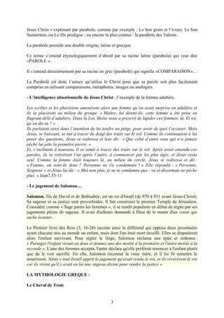 Jésus Christ s’exprimait par parabole, comme par exemple : Le bon grain et l’ivraie, Le bon
Samaritain, ou Le fils prodigue ; ou encore la plus connue : la parabole des Talents.

La parabole possède une double origine, latine et grecque.

Ce terme s’entend étymologiquement d’abord par sa racine latine (parabola) qui veut dire
«PAROLE ».

Il s’entend deuxièmement par sa racine en grec (parabolê) qui signifie «COMPARAISON»…

La Parabole est donc l’astuce qu’utilise le Christ pour que sa parole soit plus facilement
comprise en utilisant comparaisons, métaphores, images ou analogies.

- L’intelligence situationnelle de Jésus Christ : l’exemple de la femme adultère.

Les scribes et les pharisiens amenèrent alors une femme qu’on avait surprise en adultère et
ils la placèrent au milieu du groupe. « Maître, lui dirent-ils, cette femme a été prise en
flagrant délit d’adultère. Dans la Loi, Moïse nous a prescrit de lapider ces femmes- là. Et toi,
qu’en dis-tu ? »
Ils parlaient ainsi dans l’intention de lui tendre un piège, pour avoir de quoi l’accuser. Mais
Jésus, se baissant, se mit à tracer du doigt des traits sur le sol. Comme ils continuaient à lui
poser des questions, Jésus se redressa et leur dit : « Que celui d’entre vous qui n’a jamais
péché lui jette la première pierre. »
Et, s’inclinant à nouveau, il se remit à tracer des traits sur le sol. Après avoir entendu ces
paroles, ils se retirèrent l’un après l’autre, à commencer par les plus âgés, et Jésus resta
seul. Comme la femme était toujours là, au milieu du cercle, Jésus se redressa et dit :
« Femme, où sont-ils donc ? Personne ne t'a condamnée ? » Elle répondit : « Personne,
Seigneur » et Jésus lui dit : « Moi non plus, je ne te condamne pas : va et désormais ne pèche
plus. » Jean7.53-11

- Le jugement de Salomon…

Salomon, fils de David et de Bethsabée, est un roi d'Israël (de 970 à 931 avant Jésus-Christ).
Sa sagesse et sa justice sont proverbiales. Il fait construire le premier Temple de Jérusalem.
Considéré comme « Sage parmi les hommes », il se rendit populaire en début de règne par ses
jugements pleins de sagesse. Il avait d'ailleurs demandé à Dieu de le munir d'un coeur qui
sache écouter.

Le Premier livre des Rois (3, 16-28) raconte ainsi le différend qui opposa deux prostituées
ayant chacune mis au monde un enfant, mais dont l'un était mort étouffé. Elles se disputèrent
alors l'enfant survivant. Pour régler le litige, Salomon réclama une épée et ordonna :
« Partagez l'enfant vivant en deux et donnez une des moitié à la première et l'autre moitié à la
seconde ». L'une des femmes accepta, l'autre déclara qu'elle préférait renoncer à l'enfant plutôt
que de le voir sacrifié. En elle, Salomon reconnut la vraie mère, et il lui fit remettre le
nourrisson. Alors « tout Israël apprit le jugement qu'avait rendu le roi, et ils révérèrent le roi
car ils virent qu'il y avait en lui une sagesse divine pour rendre la justice ».

LA MYTHOLOGIE GREQUE :

Le Cheval de Troie


                                                3
 
