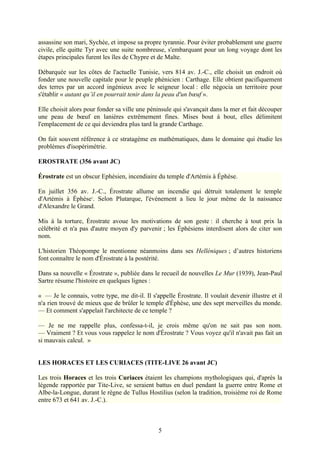 assassine son mari, Sychée, et impose sa propre tyrannie. Pour éviter probablement une guerre
civile, elle quitte Tyr avec une suite nombreuse, s'embarquant pour un long voyage dont les
étapes principales furent les îles de Chypre et de Malte.

Débarquée sur les côtes de l'actuelle Tunisie, vers 814 av. J.-C., elle choisit un endroit où
fonder une nouvelle capitale pour le peuple phénicien : Carthage. Elle obtient pacifiquement
des terres par un accord ingénieux avec le seigneur local : elle négocia un territoire pour
s'établir « autant qu’il en pourrait tenir dans la peau d'un bœuf ».

Elle choisit alors pour fonder sa ville une péninsule qui s'avançait dans la mer et fait découper
une peau de bœuf en lanières extrêmement fines. Mises bout à bout, elles délimitent
l'emplacement de ce qui deviendra plus tard la grande Carthage.

On fait souvent référence à ce stratagème en mathématiques, dans le domaine qui étudie les
problèmes d'isopérimétrie.

EROSTRATE (356 avant JC)

Érostrate est un obscur Ephésien, incendiaire du temple d'Artémis à Éphèse.

En juillet 356 av. J.-C., Érostrate allume un incendie qui détruit totalement le temple
d'Artémis à Éphèse1. Selon Plutarque, l'événement a lieu le jour même de la naissance
d'Alexandre le Grand.

Mis à la torture, Érostrate avoue les motivations de son geste : il cherche à tout prix la
célébrité et n'a pas d'autre moyen d'y parvenir ; les Éphésiens interdisent alors de citer son
nom.

L'historien Théopompe le mentionne néanmoins dans ses Helléniques ; d’autres historiens
font connaître le nom d'Érostrate à la postérité.

Dans sa nouvelle « Érostrate », publiée dans le recueil de nouvelles Le Mur (1939), Jean-Paul
Sartre résume l'histoire en quelques lignes :

« — Je le connais, votre type, me dit-il. Il s'appelle Érostrate. Il voulait devenir illustre et il
n'a rien trouvé de mieux que de brûler le temple d'Éphèse, une des sept merveilles du monde.
— Et comment s'appelait l'architecte de ce temple ?

— Je ne me rappelle plus, confessa-t-il, je crois même qu'on ne sait pas son nom.
— Vraiment ? Et vous vous rappelez le nom d'Érostrate ? Vous voyez qu'il n'avait pas fait un
si mauvais calcul. »


LES HORACES ET LES CURIACES (TITE-LIVE 26 avant JC)

Les trois Horaces et les trois Curiaces étaient les champions mythologiques qui, d'après la
légende rapportée par Tite-Live, se seraient battus en duel pendant la guerre entre Rome et
Albe-la-Longue, durant le règne de Tullus Hostilius (selon la tradition, troisième roi de Rome
entre 673 et 641 av. J.-C.).



                                                5
 