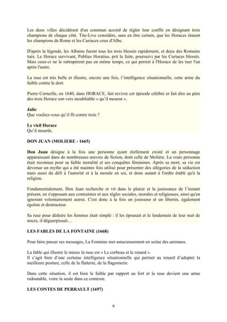 Les deux villes décidèrent d'un commun accord de régler leur conflit en désignant trois
champions de chaque côté. Tite-Live considère, sans en être certain, que les Horaces étaient
les champions de Rome et les Curiaces ceux d'Albe.

D'après la légende, les Albains furent tous les trois blessés rapidement, et deux des Romains
tués. Le Horace survivant, Publius Horatius, prit la fuite, poursuivi par les Curiaces blessés.
Mais ceux-ci ne le rattrapèrent pas en même temps, ce qui permit à l'Horace de les tuer l'un
après l'autre.

La ruse est très belle et illustre, encore une fois, l’intelligence situationnelle, cette arme du
faible contre le dort.

Pierre Corneille, en 1640, dans HORACE, fait revivre cet épisode célèbre et fait dire au père
des trois Horace son vers inoubliable « qu’il mourut ».

Julie
Que vouliez-vous qu’il fît contre trois ?

Le vieil Horace
Qu’il mourût,

DON JUAN (MOLIERE - 1665)

Don Juan désigne à la fois une personne ayant réellement existé et un personnage
apparaissant dans de nombreuses œuvres de fiction, dont celle de Molière. La vraie personne
était reconnue pour sa faible moralité et ses conquêtes féminines. Après sa mort, sa vie est
devenue un mythe qui a été maintes fois utilisé pour présenter des allégories de la séduction
mais aussi du défi à l'autorité et à la morale en soi, et donc autant à l'ordre établi qu'à la
religion.

Fondamentalement, Don Juan recherche et vit dans le plaisir et la jouissance de l’instant
présent, en s'opposant aux contraintes et aux règles sociales, morales et religieuses, ainsi qu'en
ignorant volontairement autrui. C'est donc à la fois un jouisseur et un libertin, également
égoïste et destructeur.

Sa ruse pour déduire les femmes était simple : il les épousait et le lendemain de leur nuit de
noces, il déguerpissait…

LES FABLES DE LA FONTAINE (1668)

Pour faire passer ses messages, La Fontaine met astucieusement en scène des animaux.

La fable qui illustre le mieux la ruse est « Le corbeau et le renard ».
Il s’agit bien d’une certaine intelligence situationnelle qui permet au renard d’adopter la
meilleure posture, celle de la flatterie, de la flagornerie.

Dans cette situation, il est bien le faible par rapport au fort et la ruse devient une arme
redoutable, voire la seule dans ce contexte.

LES CONTES DE PERRAULT (1697)


                                                6
 
