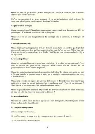 Quand on nous dit que le câble (ou tout autre produit…) coûte x euros par jour, la somme
obtenue nous semble dérisoire.

Il n’y a pas mensonge, il n’y a pas tromperie ; il y a une présentation « habile » du prix de
vente total, divisé par un certain nombre d’unités d’utilisation.

La présentation politique

Quand on nous dit que 55% des Français partent en vacances, cela veut dire aussi que 45% ne
partent pas… L’accent est porté sur le côté le plus positif.

Quand on nous dit que l’augmentation du chômage tend à diminuer, la technique est
identique.

L’attitude commerciale

Quand l’acheteur veut négocier un prix, a-t-il intérêt à signifier à son vendeur que le produit
correspond exactement à ce qu’il recherche et qu’en plus il n’est pas cher ? Non, bien sûr.
L’acheteur (peut-être vous-même…) va feindre l’indifférence pour mieux marchander. Il y a
un léger bluff…

Le scénario politique

Quand on met des chômeurs en stage pour en diminuer le nombre, ne ruse-t-on pas ? Cette
ruse ne passera pas, pour autant, inaperçue. Mais comme elle est réalisée par les
gouvernements de droite comme de gauche…

Quand les produits qui entrent dans la composition de l’indice des prix ne correspond pas tout
à fait aux produits se trouvant dans le panier de la ménagère, comment appelle–t–on cette
« manipulation » ?

Quand une policière se déguise en serveuse de boissons et de sandwiches pour nourrir des
petits pris en otage par un sale individu, n’est-ce pas là une ruse ? N’y a-t-il pas tromperie ?
Mais comme la morale est sauve, on applaudit des deux mains…

Quand le gouvernement américain dit posséder des preuves concernant des armes atomiques
en Irak, n’y a-t-il pas ruse pour faire passer sa décision ?

Le scénario militaire

Que sont les leurres, sinon des ruses appliquées à l’art de la guerre. Durant la guerre contre
l’Irak, les faux tanks étaient légion.

Le comportement parental

Si tu ne manges pas la viande…

Tu préfères manger ta soupe avec des carottes ou avec des pommes de terre ?...

Tu vas faire plaisir à maman ; tu vas …


                                               8
 