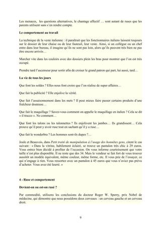 Les menaces, les questions alternatives, le chantage affectif … sont autant de ruses que les
parents utilisent sans s’en rendre compte.

Le comportement au travail

La technique de la veste italienne : il paraîtrait que les fonctionnaires italiens laissent toujours
sur le dossier de leur chaise ou de leur fauteuil, leur veste. Ainsi, si un collègue ou un chef
entre dans leur bureau, il imagine qu’ils ne sont pas loin, alors qu’ils peuvent très bien ne pas
être encore arrivés…

Marcher vite dans les couloirs avec des dossiers plein les bras pour montrer que l’on est très
occupé.

Prendre tard l’ascenseur pour sortir afin de croiser le grand patron qui part, lui aussi, tard…

La vie de tous les jours

Que font les soldes ? Elles nous font croire que l’on réalise de super affaires…

Que fait la publicité ? Elle enjolive la vérité.

Que fait l’assaisonnement dans les mets ? Il peut mieux faire passer certains produits d’une
fraîcheur douteuse…

Que fait le maquillage ? Savez-vous comment on appelle le maquillage en italien ? Cela se dit
« il trucco ». No comment…

Que font les talons ou les talonnettes ? Ils enjolivent les jambes… Ils grandissent… Cela
prouve qu’il peut y avoir ruse tout en sachant qu’il y a ruse…

Que fait le wonderbra ? Les hommes sont-ils dupes ?…

Joule et Beauvois, dans Petit traité de manipulation à l’usage des honnêtes gens, citent le cas
suivant : « Dans la vitrine, habilement éclairé, se trouve un pantalon très chic à 29 euros.
Vous entrez bien décidé à profiter de l’occasion. On vous informe courtoisement que votre
taille n’est plus disponible. Il ne reste que des 34. Mais le vendeur se fait fort de vous trouver
aussitôt un modèle équivalent, même couleur, même forme, etc. Il vous prie de l’essayer, ce
qui n’engage à rien. Vous ressortez avec un pantalon à 45 euros que vous n’aviez pas prévu
d’acheter. Vous avez été leurré. »



4 - Ruse et comportement

Devient-on ou est-on rusé ?

Par commodité, utilisons les conclusions du docteur Roger W. Sperry, prix Nobel de
médecine, qui démontre que nous possédons deux cerveaux : un cerveau gauche et un cerveau
droit.



                                                   9
 