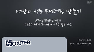 Gunhee Lee
SCOUTER commiter
나만의 성능 모니터링 만들기
APM을 구현하는 기술과
오픈소스 APM Scouter의 고급 활용 기법
 