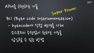 BCI (Byte code instrumentation)
- bytecode에 직접 변경을 가해
소스코드의 수정없이 원하는 기능을
삽입할 수 있는 방법
APM을 구현하는 기술
 