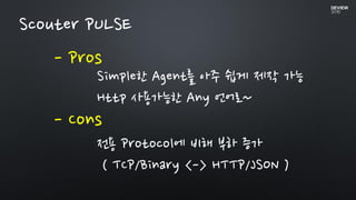 - Pros
Scouter PULSE
- Cons
Simple한 Agent를 아주 쉽게 제작 가능
Http 사용가능한 Any 언어로~
전용 Protocol에 비해 부하 증가
( TCP/Binary <-> HTTP/JSON )
 